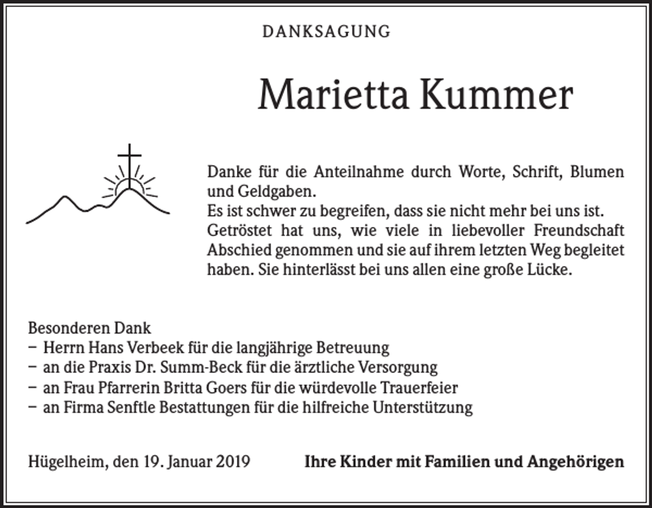 <p>DANKS AGUNG</p><p>Marietta Kummer<br />Danke für die Anteilnahme durch Worte, Schrift, Blumen<br />und Geldgaben.<br />Es ist schwer zu begreifen, dass sie nicht mehr bei uns ist.<br />Getröstet hat uns, wie viele in liebevoller Freundschaft<br />Abschied genommen und sie auf ihrem letzten Weg begleitet<br />haben. Sie hinterlässt bei uns allen eine große Lücke.<br />Besonderen Dank<br />– Herrn Hans Verbeek für die langjährige Betreuung<br />– an die Praxis Dr. Summ-Beck für die ärztliche Versorgung<br />– an Frau Pfarrerin Britta Goers für die würdevolle Trauerfeier<br />– an Firma Senftle Bestattungen für die hilfreiche Unterstützung<br />Hügelheim, den 19. Januar 2019</p><p>Ihre Kinder mit Familien und Angehörigen</p>