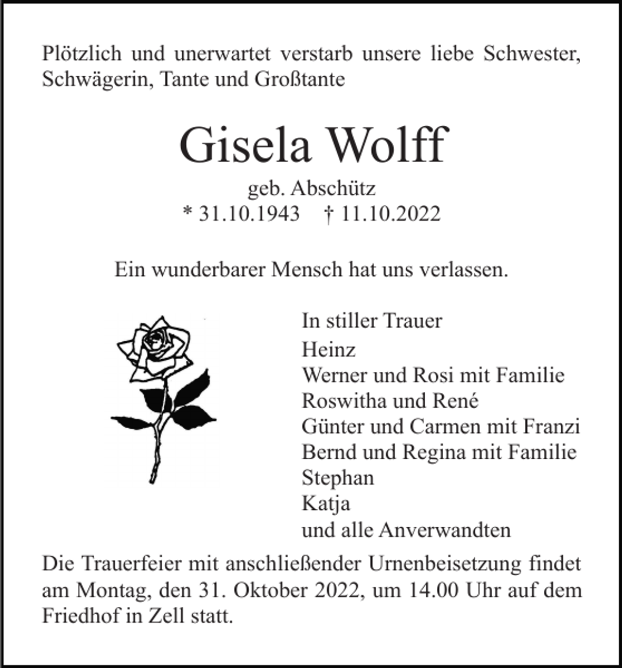 <p>Plötzlich und unerwartet verstarb unsere liebe Schwester,<br />Schwägerin, Tante und Großtante</p><p>Gisela Wolff<br />geb. Abschütz<br />* 31.10.1943 † 11.10.2022<br />Ein wunderbarer Mensch hat uns verlassen.<br />In stiller Trauer<br />Heinz<br />Werner und Rosi mit Familie<br />Roswitha und René<br />Günter und Carmen mit Franzi<br />Bernd und Regina mit Familie<br />Stephan<br />Katja<br />und alle Anverwandten<br />Die Trauerfeier mit anschließender Urnenbeisetzung findet<br />am Montag, den 31. Oktober 2022, um 14.00 Uhr auf dem<br />Friedhof in Zell statt.</p>