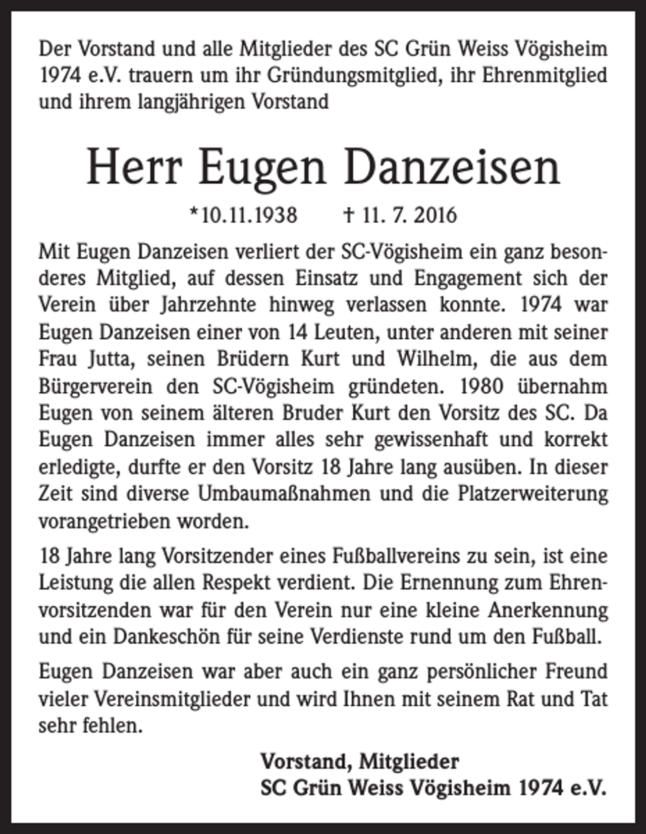 <p>Der Vorstand und alle Mitglieder des SC Grün Weiss ­Vögisheim<br />1974 e.V. trauern um ihr Gründungsmitglied, ihr Ehrenmitglied<br />und ihrem langjährigen Vorstand</p><p>Herr Eugen Danzeisen<br />*10.11.1938 † 11. 7. 2016<br />Mit Eugen Danzeisen verliert der SC-Vögisheim ein ganz besonderes Mitglied, auf dessen Einsatz und Engagement sich der<br />Verein über Jahrzehnte hinweg verlassen konnte. 1974 war<br />Eugen Danzeisen einer von 14 Leuten, unter anderen mit seiner<br />Frau Jutta, seinen Brüdern Kurt und Wilhelm, die aus dem<br />­Bürgerverein den SC-Vögisheim gründeten. 1980 übernahm<br />Eugen von seinem älteren Bruder Kurt den Vorsitz des SC. Da<br />Eugen Danzeisen immer alles sehr gewissenhaft und korrekt<br />erledigte, durfte er den Vorsitz 18 Jahre lang ausüben. In dieser<br />Zeit sind diverse Umbaumaßnahmen und die Platzerweiterung<br />vorangetrieben worden.<br />18 Jahre lang Vorsitzender eines Fußballvereins zu sein, ist eine<br />Leistung die allen Respekt verdient. Die Ernennung zum Ehrenvorsitzenden war für den Verein nur eine kleine Anerkennung<br />und ein Dankeschön für seine Verdienste rund um den Fußball.<br />Eugen Danzeisen war aber auch ein ganz persönlicher Freund<br />vieler Vereinsmitglieder und wird Ihnen mit seinem Rat und Tat<br />sehr fehlen.<br />Vorstand, Mitglieder<br />SC Grün Weiss ­Vögisheim 1974 e.V.</p>