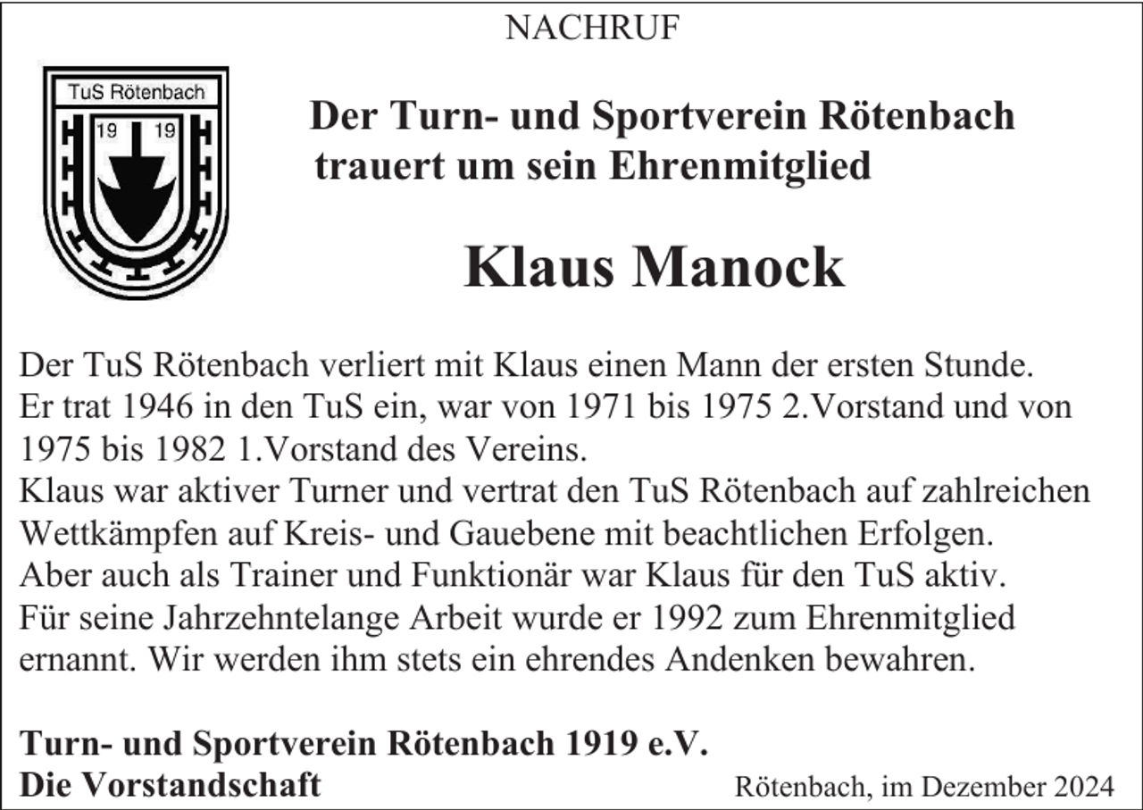 <p>NACHRUF</p><p>Der Turn- und Sportverein Rötenbach<br />trauert um sein Ehrenmitglied</p><p>Klaus Manock<br />Der TuS Rötenbach verliert mit Klaus einen Mann der ersten Stunde.<br />Er trat 1946 in den TuS ein, war von 1971 bis 1975 2.Vorstand und von<br />1975 bis 1982 1.Vorstand des Vereins.<br />Klaus war aktiver Turner und vertrat den TuS Rötenbach auf zahlreichen<br />Wettkämpfen auf Kreis- und Gauebene mit beachtlichen Erfolgen.<br />Aber auch als Trainer und Funktionär war Klaus für den TuS aktiv.<br />Für seine Jahrzehntelange Arbeit wurde er 1992 zum Ehrenmitglied<br />ernannt. Wir werden ihm stets ein ehrendes Andenken bewahren.<br />Turn- und Sportverein Rötenbach 1919 e.V.<br />Die Vorstandschaft<br />Rötenbach, im Dezember 2024</p>