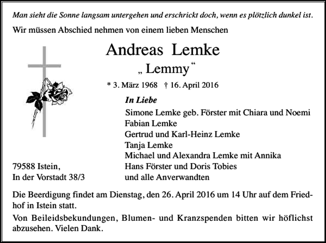 <p>Man sieht die Sonne langsam untergehen und erschrickt doch, wenn es plötzlich dunkel ist.</p><p>Wir müssen Abschied nehmen von einem lieben Menschen</p><p>Andreas Lemke<br />„</p><p>Lemmy “</p><p>* 3. März 1968 † 16. April 2016</p><p>79588 Istein,<br />In der Vorstadt 38/3</p><p>In Liebe<br />Simone Lemke geb. Förster mit Chiara und Noemi<br />Fabian Lemke<br />Gertrud und Karl-Heinz Lemke<br />Tanja Lemke<br />Michael und Alexandra Lemke mit Annika<br />Hans Förster und Doris Tobies<br />und alle Anverwandten</p><p>Die Beerdigung findet am Dienstag, den 26. April 2016 um 14 Uhr auf dem Friedhof in Istein statt.<br />Von Beileidsbekundungen, Blumen- und Kranzspenden bitten wir höflichst<br />abzusehen. Vielen Dank.</p>