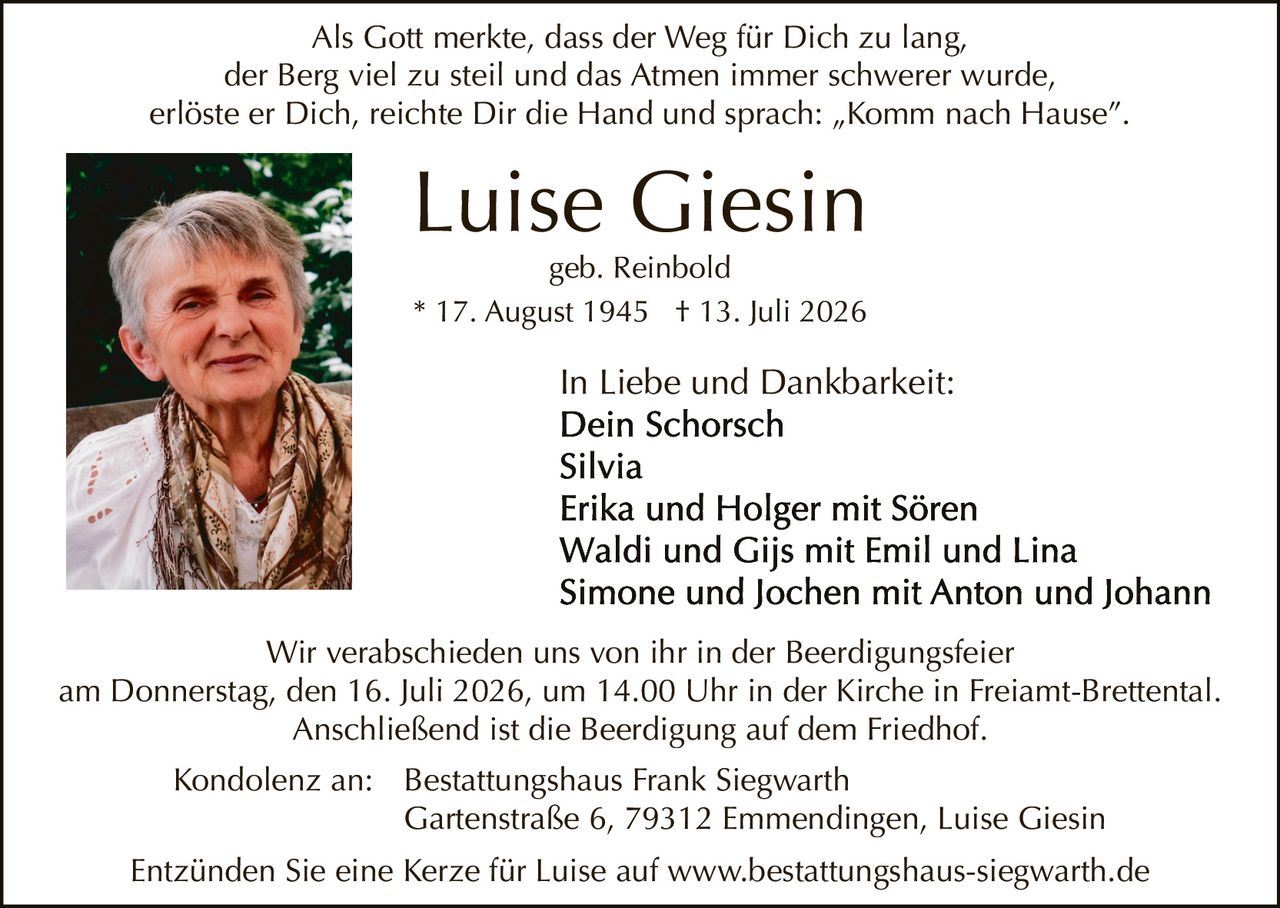 <p>In Liebe und Dankbarkeit:</p>

<p><strong>Luise Giesin</strong><br>geb. Reinbold<br>* 17. August 1945 † 13. Juli 2026</p>

<p>Als Gott merkte, dass der Weg für Dich zu lang,<br>der Berg viel zu steil und das Atmen immer schwerer wurde,<br>erlöste er Dich, reichte Dir die Hand und sprach: „Komm nach Hause".</p>

<p>In Liebe und Dankbarkeit:<br>Dein Schorsch<br>Silvia<br>Erika und Holger mit Sören<br>Waldi und Gijs mit Emil und Lina<br>Simone und Jochen mit Anton und Johann</p>

<p>Wir verabschieden uns von ihr in der Beerdigungsfeier<br>am Donnerstag, den 16. Juli 2026, um 14.00 Uhr in der Kirche in Freiamt-Brettental.<br>Anschließend ist die Beerdigung auf dem Friedhof.</p>

<p>Kondolenz an: Bestattungshaus Frank Siegwarth<br>Gartenstraße 6, 79312 Emmendingen, Luise Giesin</p>

<p>Entzünden Sie eine Kerze für Luise auf www.bestattungshaus-siegwarth.de</p>