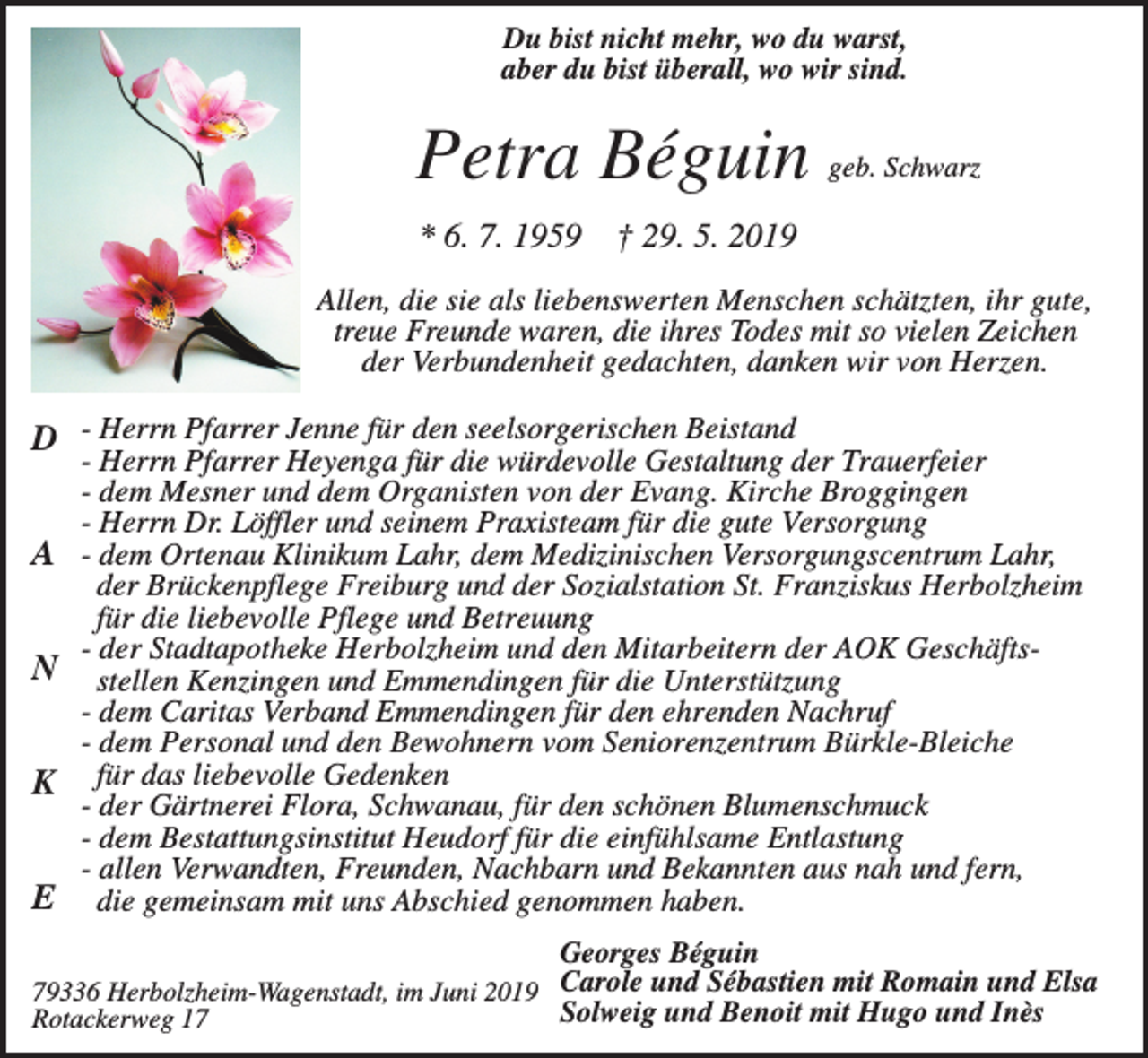 <p>Du bist nicht mehr, wo du warst,<br />aber du bist überall, wo wir sind.</p><p>Petra Béguin<br />* 6. 7. 1959</p><p>geb. Schwarz</p><p>† 29. 5. 2019</p><p>Allen, die sie als liebenswerten Menschen schätzten, ihr gute,<br />treue Freunde waren, die ihres Todes mit so vielen Zeichen<br />der Verbundenheit gedachten, danken wir von Herzen.</p><p>D - Herrn Pfarrer Jenne für den seelsorgerischen Beistand<br />A<br />N<br />K<br />E</p><p>- Herrn Pfarrer Heyenga für die würdevolle Gestaltung der Trauerfeier<br />- dem Mesner und dem Organisten von der Evang. Kirche Broggingen<br />- Herrn Dr. Löffler und seinem Praxisteam für die gute Versorgung<br />- dem Ortenau Klinikum Lahr, dem Medizinischen Versorgungscentrum Lahr,<br />der Brückenpflege Freiburg und der Sozialstation St. Franziskus Herbolzheim<br />für die liebevolle Pflege und Betreuung<br />- der Stadtapotheke Herbolzheim und den Mitarbeitern der AOK Geschäftsstellen Kenzingen und Emmendingen für die Unterstützung<br />- dem Caritas Verband Emmendingen für den ehrenden Nachruf<br />- dem Personal und den Bewohnern vom Seniorenzentrum Bürkle-Bleiche<br />für das liebevolle Gedenken<br />- der Gärtnerei Flora, Schwanau, für den schönen Blumenschmuck<br />- dem Bestattungsinstitut Heudorf für die einfühlsame Entlastung<br />- allen Verwandten, Freunden, Nachbarn und Bekannten aus nah und fern,<br />die gemeinsam mit uns Abschied genommen haben.</p><p>Georges Béguin<br />79336 Herbolzheim-Wagenstadt, im Juni 2019 Carole und Sébastien mit Romain und Elsa<br />Solweig und Benoit mit Hugo und Inès<br />Rotackerweg 17</p>