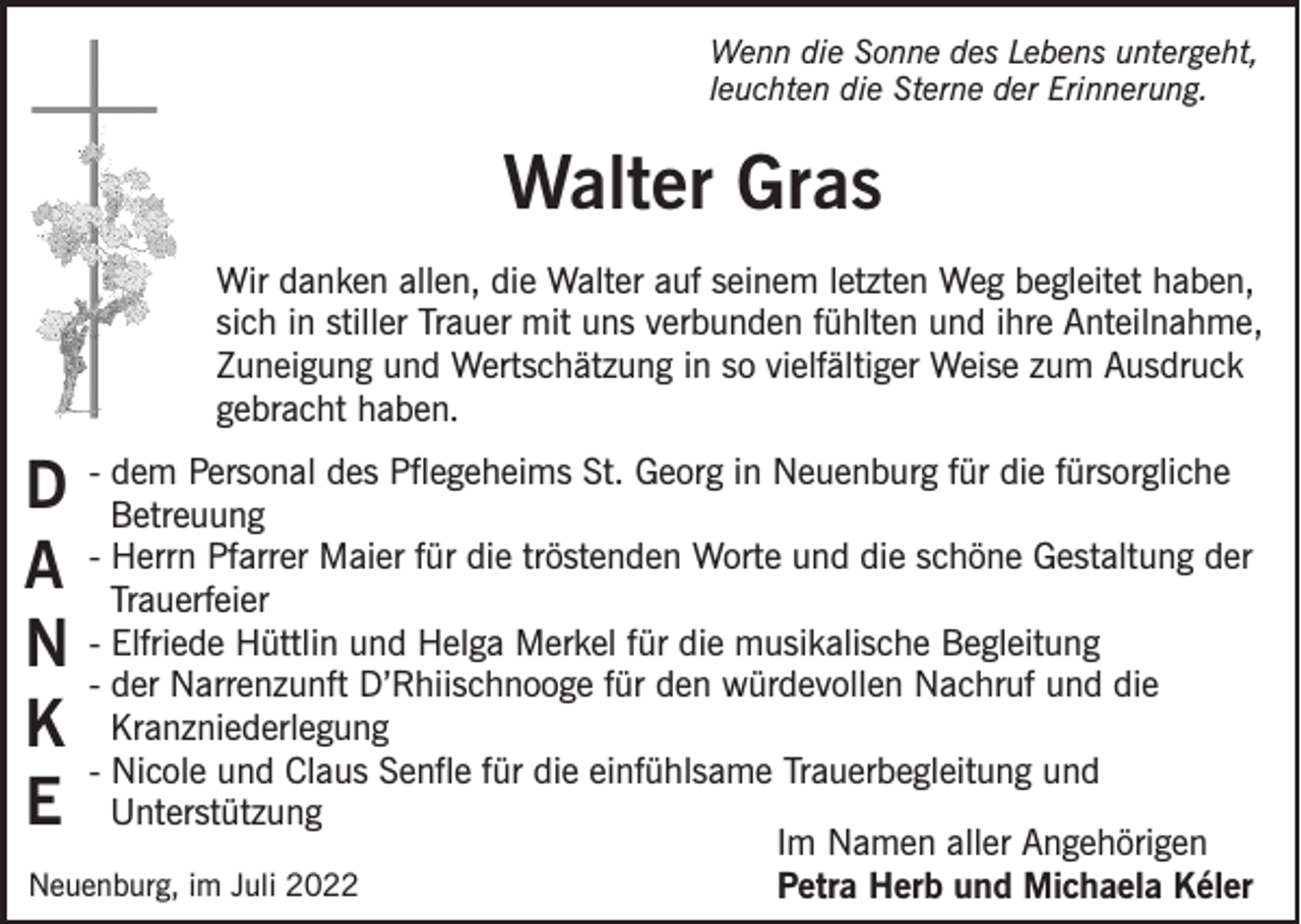 <p>Wenn die Sonne des Lebens untergeht,<br />leuchten die Sterne der Erinnerung.</p><p>Walter Gras<br />Wir danken allen, die Walter auf seinem letzten Weg begleitet haben,<br />sich in stiller Trauer mit uns verbunden fühlten und ihre Anteilnahme,<br />Zuneigung und Wertschätzung in so vielfältiger Weise zum Ausdruck<br />gebracht haben.<br />dem Personal des Pflegeheims St. Georg in Neuenburg für die fürsorgliche<br />D - Betreuung<br />Herrn Pfarrer Maier für die tröstenden Worte und die schöne Gestaltung der<br />A - Trauerfeier<br />Elfriede Hüttlin und Helga Merkel für die musikalische Begleitung<br />N -- der<br />Narrenzunft D’Rhiischnooge für den würdevollen Nachruf und die<br />Kranzniederlegung<br />K<br />- Nicole und Claus Senfle für die einfühlsame Trauerbegleitung und<br />E Unterstützung<br />Im Namen aller Angehörigen<br />Neuenburg, im Juli 2022</p><p>Petra Herb und Michaela Kéler</p>