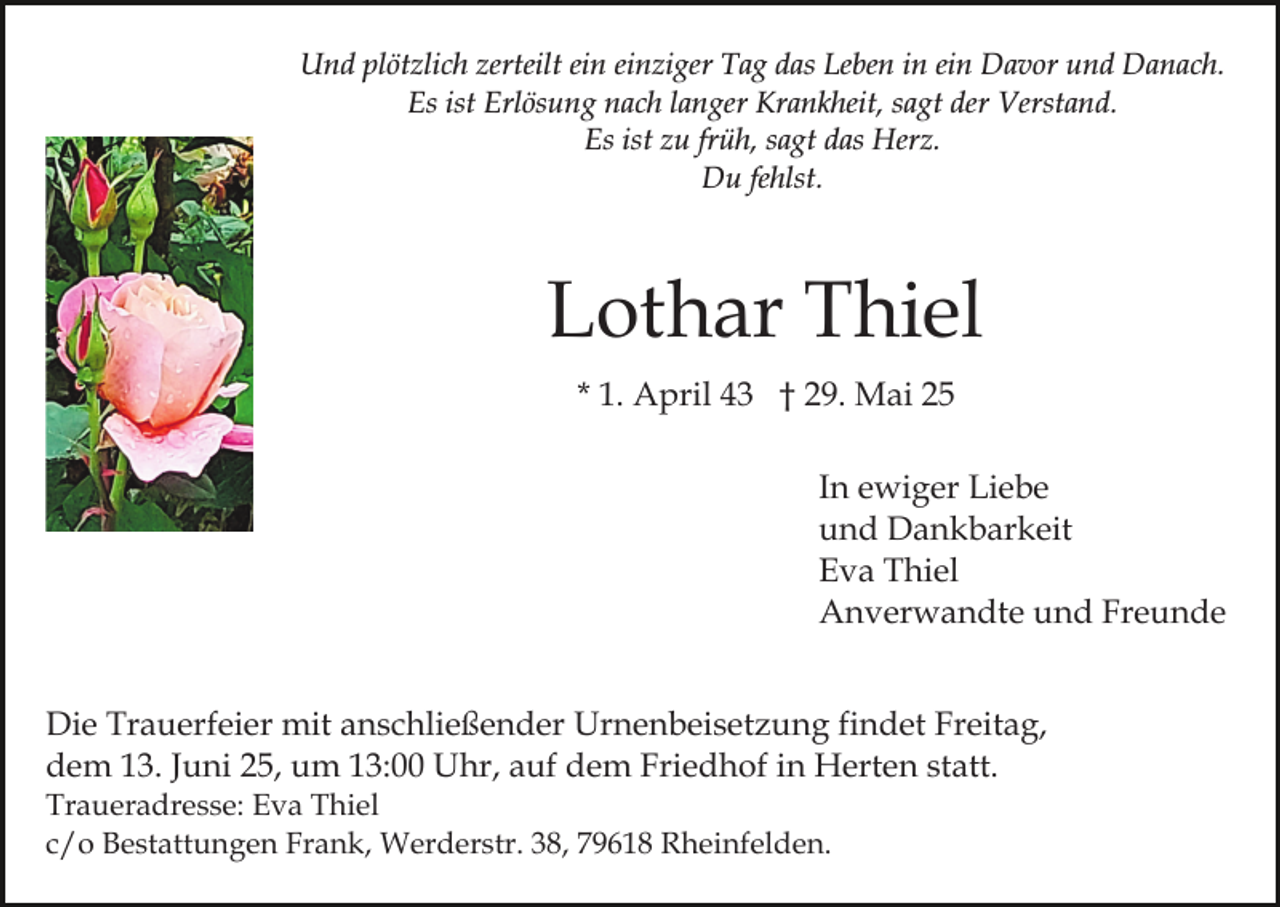 <p>Und plötzlich zerteilt ein einziger Tag das Leben in ein Davor und Danach.<br />Es ist Erlösung nach langer Krankheit, sagt der Verstand.<br />Es ist zu früh, sagt das Herz.<br />Du fehlst.</p><p>Lothar Thiel<br />* 1. April 43 † 29. Mai 25<br />In ewiger Liebe<br />und Dankbarkeit<br />Eva Thiel<br />Anverwandte und Freunde<br />Die Trauerfeier mit anschließender Urnenbeisetzung findet Freitag,<br />dem 13. Juni 25, um 13:00 Uhr, auf dem Friedhof in Herten statt.<br />Traueradresse: Eva Thiel<br />c/o Bestattungen Frank, Werderstr. 38, 79618 Rheinfelden.</p>