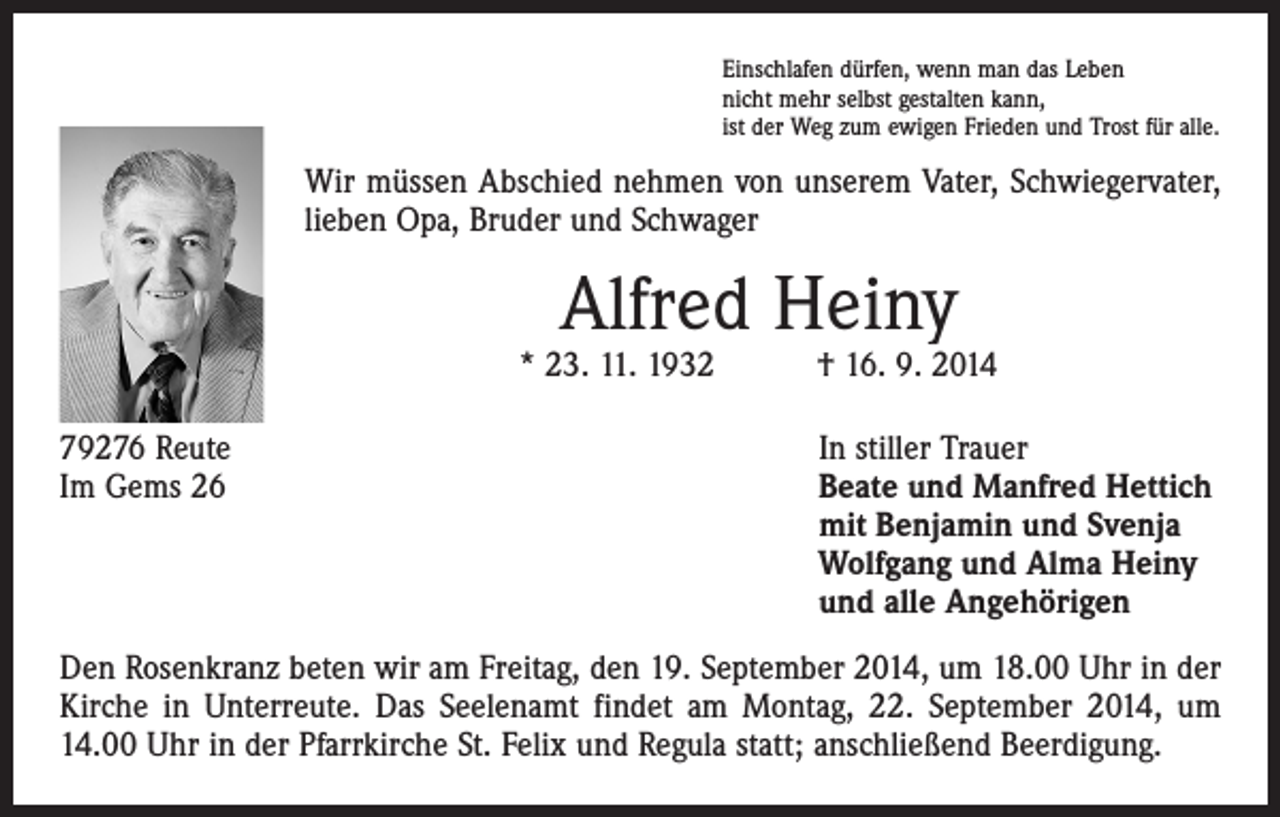 <p>Einschlafen dürfen, wenn man das Leben<br />nicht mehr selbst gestalten kann,<br />ist der Weg zum ewigen Frieden und Trost für alle.</p><p>Wir müssen Abschied nehmen von unserem Vater, Schwiegervater,<br />lieben Opa, Bruder und Schwager</p><p>Alfred Heiny</p><p>* 23. 11. 1932 † 16. 9. 2014<br />79276 Reute<br />Im Gems 26</p><p>In stiller Trauer<br />Beate und Manfred Hettich<br />mit Benjamin und Svenja<br />Wolfgang und Alma Heiny<br />und alle Angehörigen</p><p>Den Rosenkranz beten wir am Freitag, den 19. September 2014, um 18.00 Uhr in der<br />Kirche in Unterreute. Das Seelenamt findet am Montag, 22. September 2014, um<br />14.00 Uhr in der ­Pfarrkirche St. Felix und Regula statt; anschließend Beerdigung.</p>