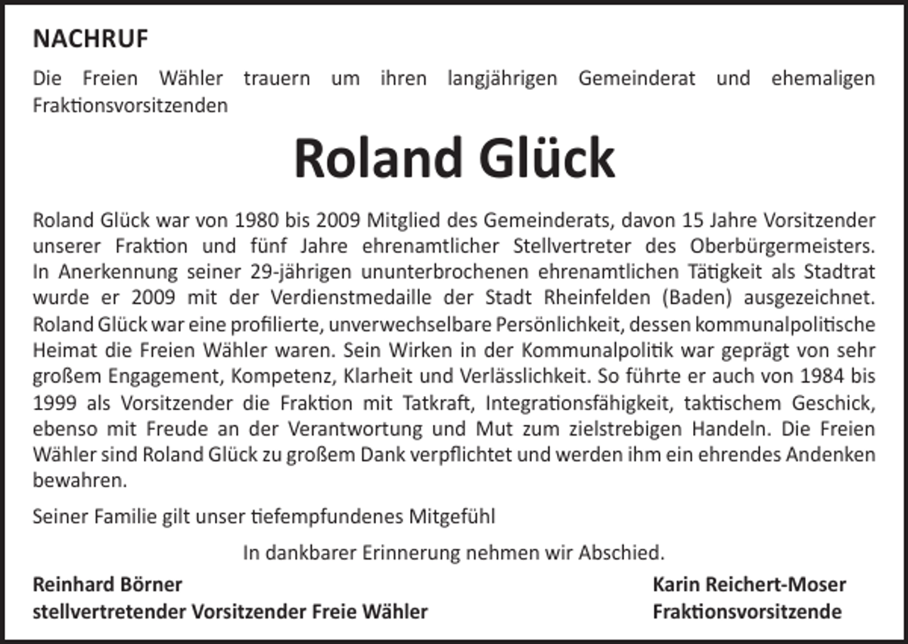 <p>NACHRUF<br />Die Freien Wähler trauern um ihren langjährigen Gemeinderat und ehemaligen<br />Fraktionsvorsitzenden</p><p>Roland Glück</p><p>Roland Glück war von 1980 bis 2009 Mitglied des Gemeinderats, davon 15 Jahre Vorsitzender<br />unserer Fraktion und fünf Jahre ehrenamtlicher Stellvertreter des Oberbürgermeisters.<br />In Anerkennung seiner 29-jährigen ununterbrochenen ehrenamtlichen Tätigkeit als Stadtrat<br />wurde er 2009 mit der Verdienstmedaille der Stadt Rheinfelden (Baden) ausgezeichnet.<br />Roland Glück war eine profilierte, unverwechselbare Persönlichkeit, dessen kommunal­politische<br />Heimat die Freien Wähler waren. Sein Wirken in der Kommunalpolitik war geprägt von sehr<br />großem Engagement, Kompetenz, Klarheit und Verlässlichkeit. So führte er auch von 1984 bis<br />1999 als Vorsitzender die Fraktion mit Tatkraft, Integrationsfähigkeit, taktischem ­Geschick,<br />ebenso mit Freude an der Verantwortung und Mut zum zielstrebigen Handeln. Die Freien­<br />Wähler sind Roland Glück zu großem Dank verpflichtet und werden ihm ein ­ehrendes ­Andenken<br />­bewahren.<br />Seiner Familie gilt unser tiefempfundenes Mitgefühl<br />In dankbarer Erinnerung nehmen wir Abschied.<br />Reinhard Börner<br />Karin Reichert-Moser<br />stellvertretender Vorsitzender Freie Wähler<br />Fraktionsvorsitzende</p>