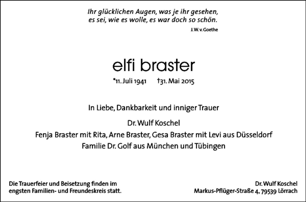 <p>Ihr glücklichen Augen, was je ihr gesehen,<br />es sei, wie es wolle, es war doch so schön.<br />J. W. v. Goethe</p><p>elfi braster<br />*11. Juli 1941</p><p>†31. Mai 2015</p><p>In Liebe, Dankbarkeit und inniger Trauer<br />Dr. Wulf Koschel<br />Fenja Braster mit Rita, Arne Braster, Gesa Braster mit Levi aus Düsseldorf<br />Familie Dr. Golf aus München und Tübingen</p><p>Die Trauerfeier und Beisetzung finden im<br />engsten Familien- und Freundeskreis statt.</p><p>Dr. Wulf Koschel<br />Markus-Pflüger-Straße 4, 79539 Lörrach</p>