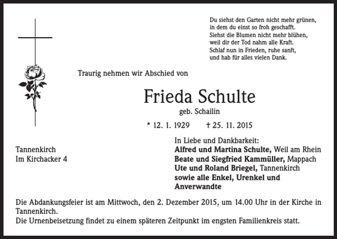 <p>u siehst den Garten nicht mehr grünen,<br />D<br />in dem du einst so froh geschafft.<br />Siehst die Blumen nicht mehr blühen,<br />weil dir der Tod nahm alle Kraft.<br />Schlaf nun in Frieden, ruhe sanft,<br />und hab für alles vielen Dank.</p><p>Traurig nehmen wir Abschied von</p><p>Frieda Schulte<br />geb. Schailin</p><p>* 12. 1. 1929 † 25. 11. 2015</p><p>Tannenkirch<br />Im Kirchacker 4</p><p>In Liebe und Dankbarkeit:<br />Alfred und Martina Schulte, Weil am Rhein<br />Beate und Siegfried Kammüller, Mappach<br />Ute und Roland Briegel, Tannenkirch<br />sowie alle Enkel, Urenkel und<br />Anverwandte</p><p>Die Abdankungsfeier ist am Mittwoch, den 2. Dezember 2015, um 14.00 Uhr in der Kirche in<br />­Tannenkirch.</p><p>Die Urnenbeisetzung findet zu einem späteren Zeitpunkt im engsten Familienkreis statt.</p>