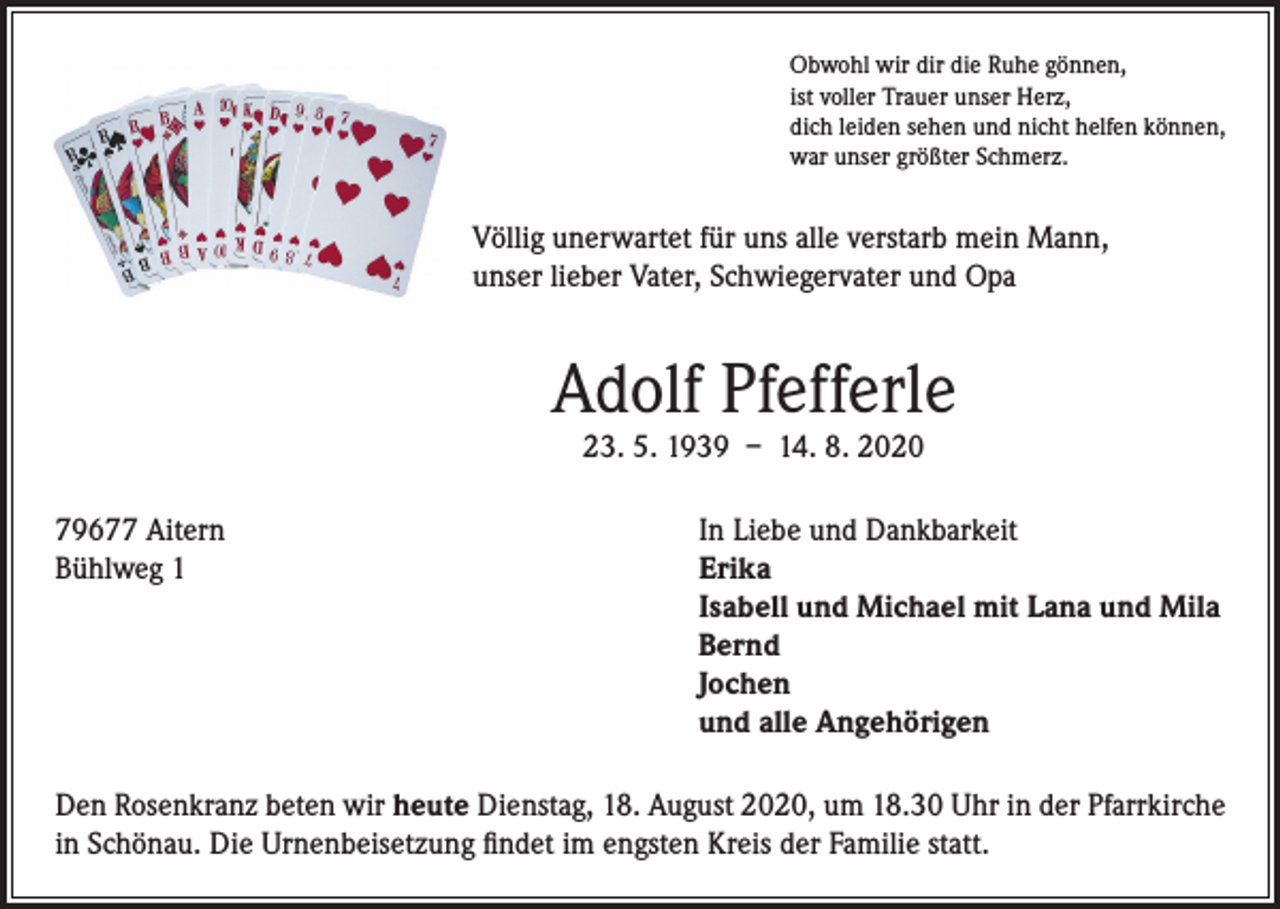 <p>Obwohl wir dir die Ruhe gönnen,<br />ist voller Trauer unser Herz,<br />dich leiden sehen und nicht helfen können,<br />war unser größter Schmerz.</p><p>Völlig unerwartet für uns alle verstarb mein Mann,<br />unser lieber Vater, Schwiegervater und Opa</p><p>Adolf Pfefferle<br />23. 5. 1939 – 14. 8. 2020</p><p>79677 Aitern<br />Bühlweg 1</p><p>In Liebe und Dankbarkeit<br />Erika<br />Isabell und Michael mit Lana und Mila<br />Bernd<br />Jochen<br />und alle Angehörigen</p><p>Den Rosenkranz beten wir heute Dienstag, 18. August 2020, um 18.30 Uhr in der Pfarrkirche<br />in Schönau. Die Urnenbeisetzung findet im engsten Kreis der Familie statt.</p>
