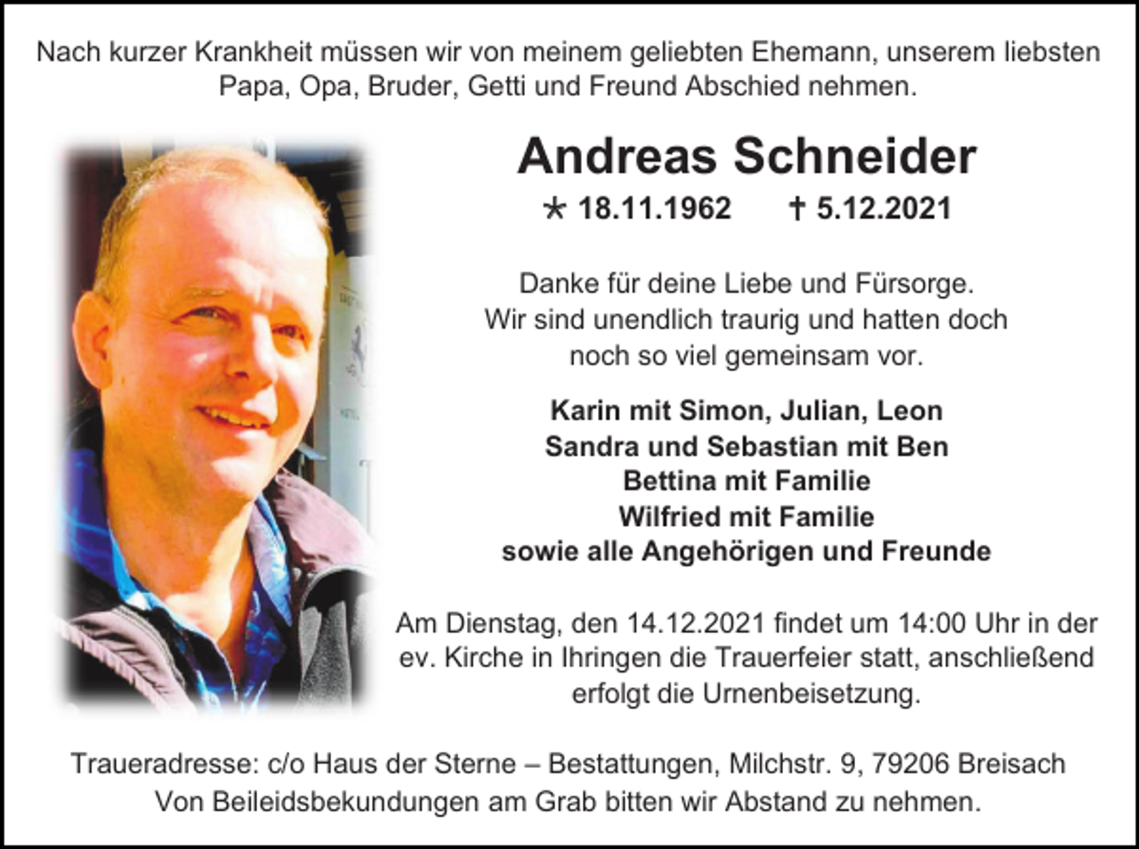 <p>Nach kurzer Krankheit müssen wir von meinem geliebten Ehemann, unserem liebsten<br />Papa, Opa, Bruder, Getti und Freund Abschied nehmen.</p><p>Andreas Schneider<br /> 18.11.1962</p><p> 5.12.2021</p><p>Danke für deine Liebe und Fürsorge.<br />Wir sind unendlich traurig und hatten doch<br />noch so viel gemeinsam vor.<br />Karin mit Simon, Julian, Leon<br />Sandra und Sebastian mit Ben<br />Bettina mit Familie<br />Wilfried mit Familie<br />sowie alle Angehörigen und Freunde<br />Am Dienstag, den 14.12.2021 findet um 14:00 Uhr in der<br />ev. Kirche in Ihringen die Trauerfeier statt, anschließend<br />erfolgt die Urnenbeisetzung.<br />Traueradresse: c/o Haus der Sterne – Bestattungen, Milchstr. 9, 79206 Breisach<br />Von Beileidsbekundungen am Grab bitten wir Abstand zu nehmen.</p>