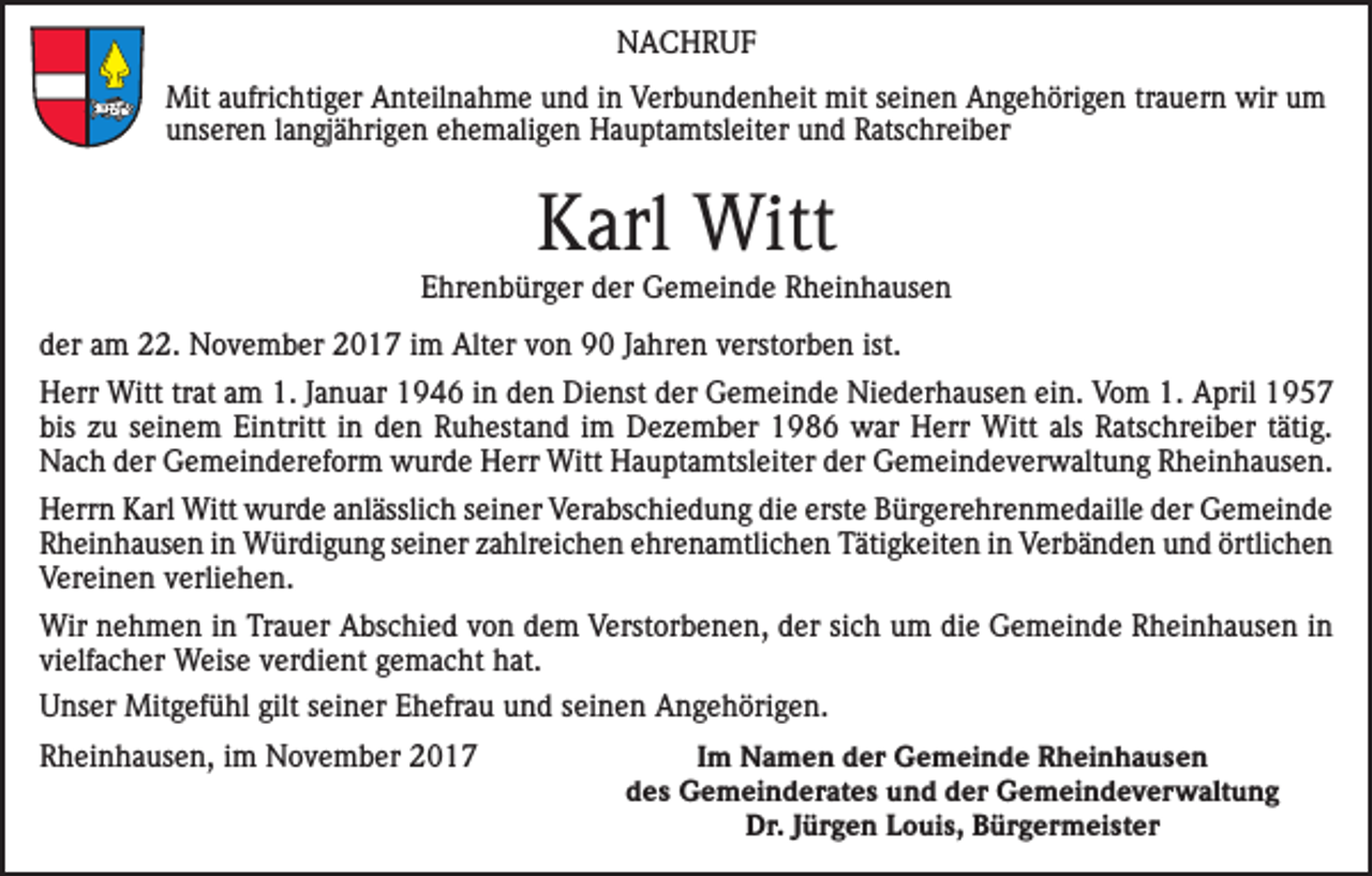 <p>NACHRUF<br />0</p><p>Mit aufrichtiger Anteilnahme und in Verbundenheit mit seinen Angehörigen trauern wir um<br />unseren langjährigen ehemaligen Hauptamtsleiter und Ratschreiber</p><p>Karl Witt<br />Ehrenbürger der Gemeinde Rheinhausen<br />der am 22. November 2017 im Alter von 90 Jahren verstorben ist.<br />Herr Witt trat am 1. Januar 1946 in den Dienst der Gemeinde Niederhausen ein. Vom 1. April 1957<br />bis zu seinem Eintritt in den Ruhestand im Dezember 1986 war Herr Witt als Ratschreiber tätig.<br />Nach der Gemeindereform wurde Herr Witt Hauptamtsleiter der Gemeindeverwaltung Rheinhausen.<br />Herrn Karl Witt wurde anlässlich seiner Verabschiedung die erste Bürgerehrenmedaille der Gemeinde<br />Rheinhausen in Würdigung seiner zahlreichen ehrenamtlichen Tätigkeiten in Verbänden und örtlichen<br />Vereinen verliehen.<br />Wir nehmen in Trauer Abschied von dem Verstorbenen, der sich um die Gemeinde Rheinhausen in<br />vielfacher Weise verdient gemacht hat.<br />Unser Mitgefühl gilt seiner Ehefrau und seinen Angehörigen.<br />Rheinhausen, im November 2017</p><p>Im Namen der Gemeinde Rheinhausen<br />des Gemeinderates und der Gemeindeverwaltung<br />Dr. Jürgen Louis, Bürgermeister</p>