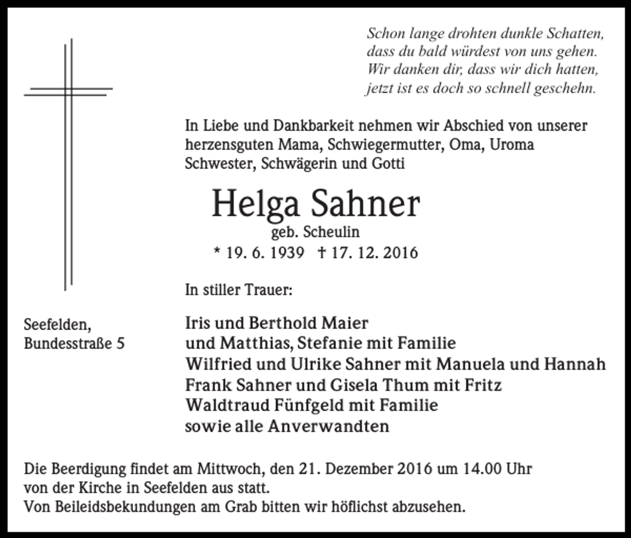<p>Schon lange drohten dunkle Schatten,<br />dass du bald würdest von uns gehen.<br />Wir danken dir, dass wir dich hatten,<br />jetzt ist es doch so schnell geschehn.<br />In Liebe und Dankbarkeit nehmen wir Abschied von unserer<br />herzensguten Mama, Schwiegermutter, Oma, Uroma<br />Schwester, Schwägerin und Gotti</p><p>Helga Sahner<br />geb. Scheulin<br />* 19. 6. 1939 † 17. 12. 2016<br />In stiller Trauer:<br />Seefelden,<br />Bundesstraße 5</p><p>Iris und Berthold Maier<br />und Matthias, Stefanie mit Familie<br />Wilfried und Ulrike Sahner mit Manuela und Hannah<br />Frank Sahner und Gisela Thum mit Fritz<br />Waldtraud Fünfgeld mit Familie<br />sowie alle Anverwandten</p><p>Die Beerdigung findet am Mittwoch, den 21. Dezember 2016 um 14.00 Uhr<br />von der Kirche in Seefelden aus statt.<br />Von Beileidsbekundungen am Grab bitten wir höflichst abzusehen.</p>