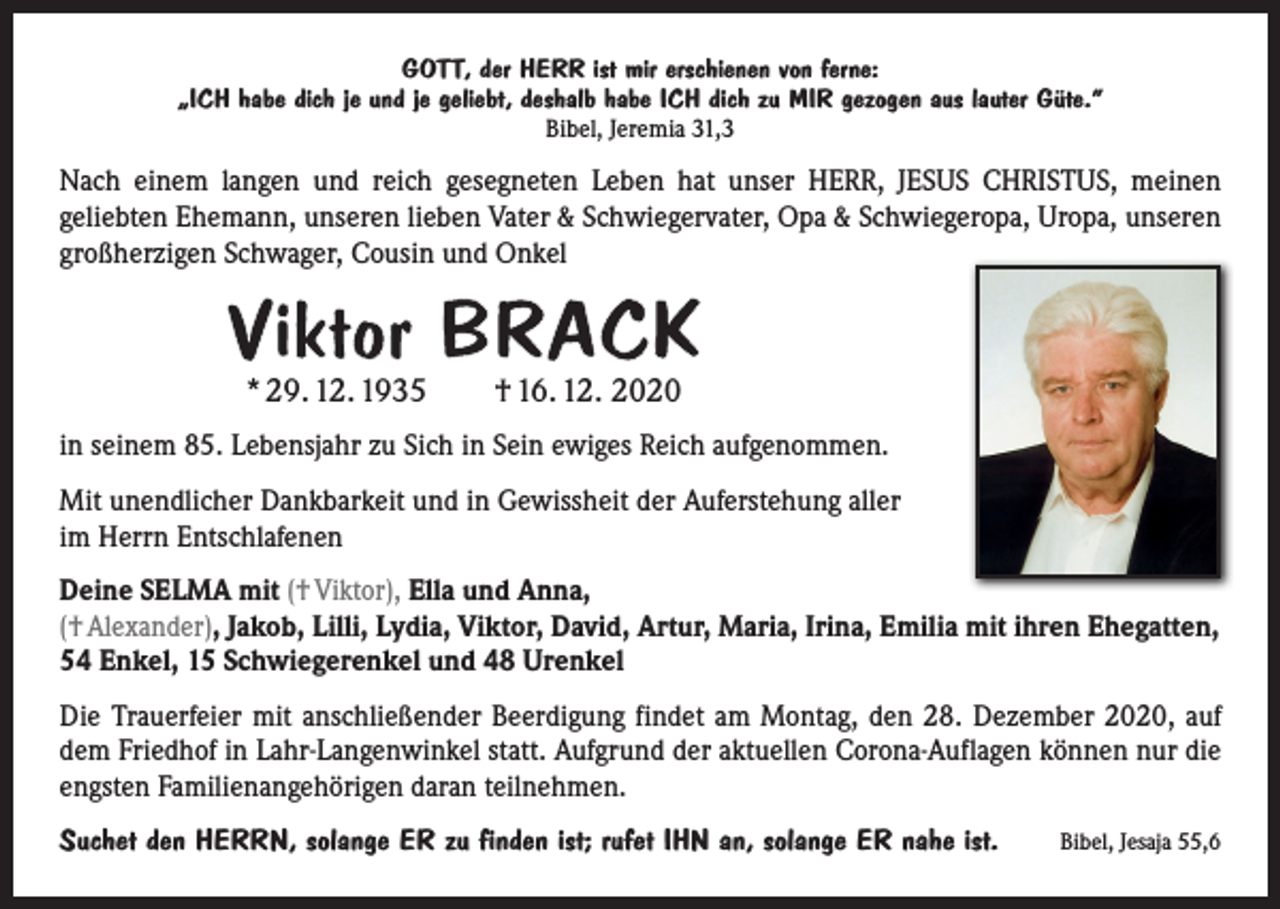 <p>GOTT, der HERR ist mir erschienen von ferne:<br />„ICH habe dich je und je geliebt, deshalb habe ICH dich zu MIR gezogen aus lauter Güte.“<br />Bibel, Jeremia 31,3</p><p>Nach einem langen und reich gesegneten Leben hat unser HERR, JESUS CHRISTUS, meinen<br />­geliebten Ehemann, unseren lieben Vater &amp; Schwiegervater, Opa &amp; Schwiegeropa, Uropa, unseren<br />großherzigen Schwager, Cousin und Onkel</p><p>Viktor BRACK<br />* 29. 12. 1935 † 16. 12. 2020</p><p>in seinem 85. Lebensjahr zu Sich in Sein ewiges Reich aufgenommen.<br />Mit unendlicher Dankbarkeit und in Gewissheit der Auferstehung aller<br />im Herrn Entschlafenen<br />Deine SELMA mit († Viktor), Ella und Anna,<br />(† Alexander), Jakob, Lilli, Lydia, Viktor, David, Artur, Maria, Irina, Emilia mit ihren Ehegatten,<br />54 Enkel, 15 Schwiegerenkel und 48 Urenkel<br />Die Trauerfeier mit anschließender Beerdigung findet am Montag, den 28. Dezember 2020, auf<br />dem Friedhof in Lahr-Langenwinkel statt. Aufgrund der aktuellen Corona-Auflagen können nur die<br />engsten Familienangehörigen daran teilnehmen.<br />Suchet den HERRN, solange ER zu finden ist; rufet IHN an, solange ER nahe ist.</p><p>Bibel, Jesaja 55,6</p>