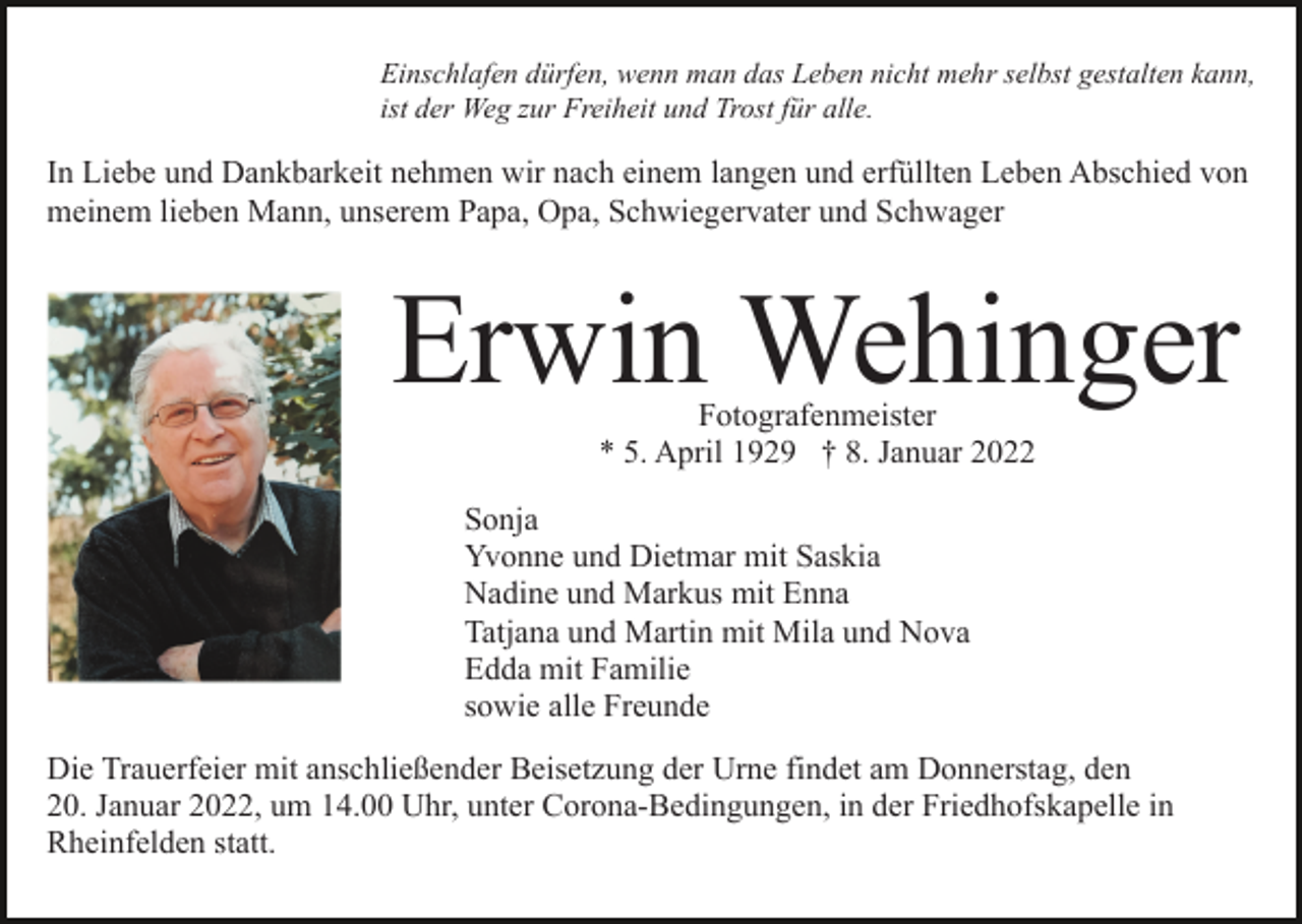 <p>Einschlafen dürfen, wenn man das Leben nicht mehr selbst gestalten kann,<br />ist der Weg zur Freiheit und Trost für alle.</p><p>In Liebe und Dankbarkeit nehmen wir nach einem langen und erfüllten Leben Abschied von<br />meinem lieben Mann, unserem Papa, Opa, Schwiegervater und Schwager</p><p>Erwin Wehinger<br />Fotografenmeister<br />* 5. April 1929 † 8. Januar 2022</p><p>Sonja<br />Yvonne und Dietmar mit Saskia<br />Nadine und Markus mit Enna<br />Tatjana und Martin mit Mila und Nova<br />Edda mit Familie<br />sowie alle Freunde<br />Die Trauerfeier mit anschließender Beisetzung der Urne findet am Donnerstag, den<br />20. Januar 2022, um 14.00 Uhr, unter Corona-Bedingungen, in der Friedhofskapelle in<br />Rheinfelden statt.</p>