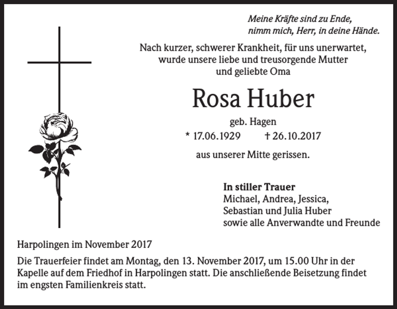 <p>Meine Kräfte sind zu Ende,<br />nimm mich, Herr, in deine Hände.</p><p>Nach kurzer, schwerer Krankheit, für uns unerwartet,<br />wurde unsere liebe und treusorgende Mutter<br />und geliebte Oma</p><p>Rosa Huber<br />geb. Hagen<br />* 17.06.1929<br />† 26.10.2017<br />aus unserer Mitte gerissen.<br />In stiller Trauer<br />Michael, Andrea, Jessica,<br />Sebastian und Julia Huber<br />sowie alle Anverwandte und Freunde<br />Harpolingen im November 2017<br />Die Trauerfeier findet am Montag, den 13. November 2017, um 15.00 Uhr in der<br />Kapelle auf dem Friedhof in Harpolingen statt. Die anschließende Beisetzung findet<br />im engsten Familienkreis statt.</p>