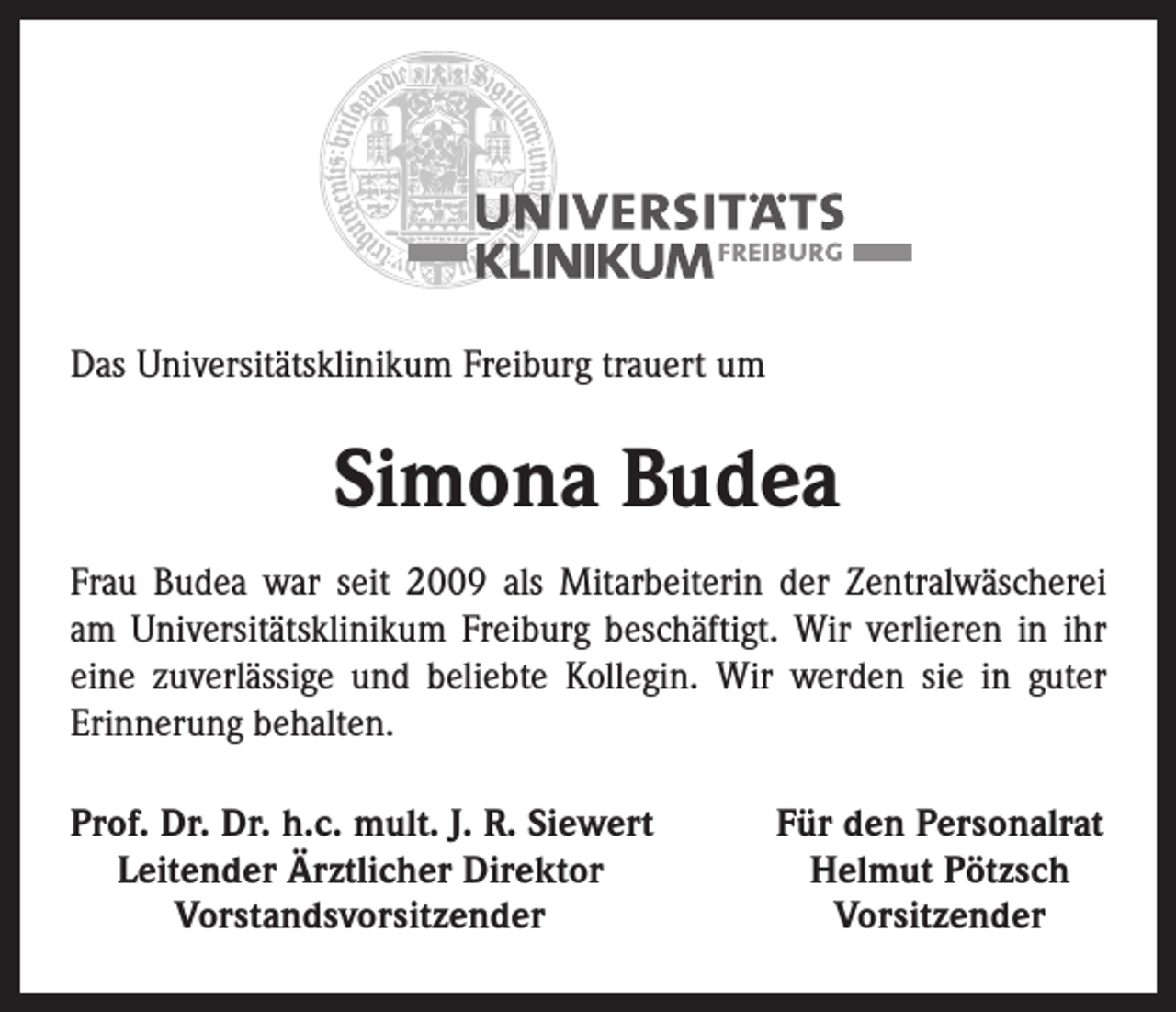 <p>Das Universitätsklinikum Freiburg trauert um</p><p>Simona Budea<br />Frau Budea war seit 2009 als Mitarbeiterin der Zentralwäscherei<br />am Universitätsklinikum Freiburg beschäftigt. Wir verlieren in ihr<br />eine zuverlässige und beliebte Kollegin. Wir werden sie in guter<br />Erinnerung behalten.<br />rof. Dr. Dr. h.c. mult. J. R. Siewert<br />P<br />Leitender Ärztlicher Direktor</p><p>Vorstandsvorsitzender</p><p>Für den Personalrat<br />Helmut Pötzsch<br />Vorsitzender</p>