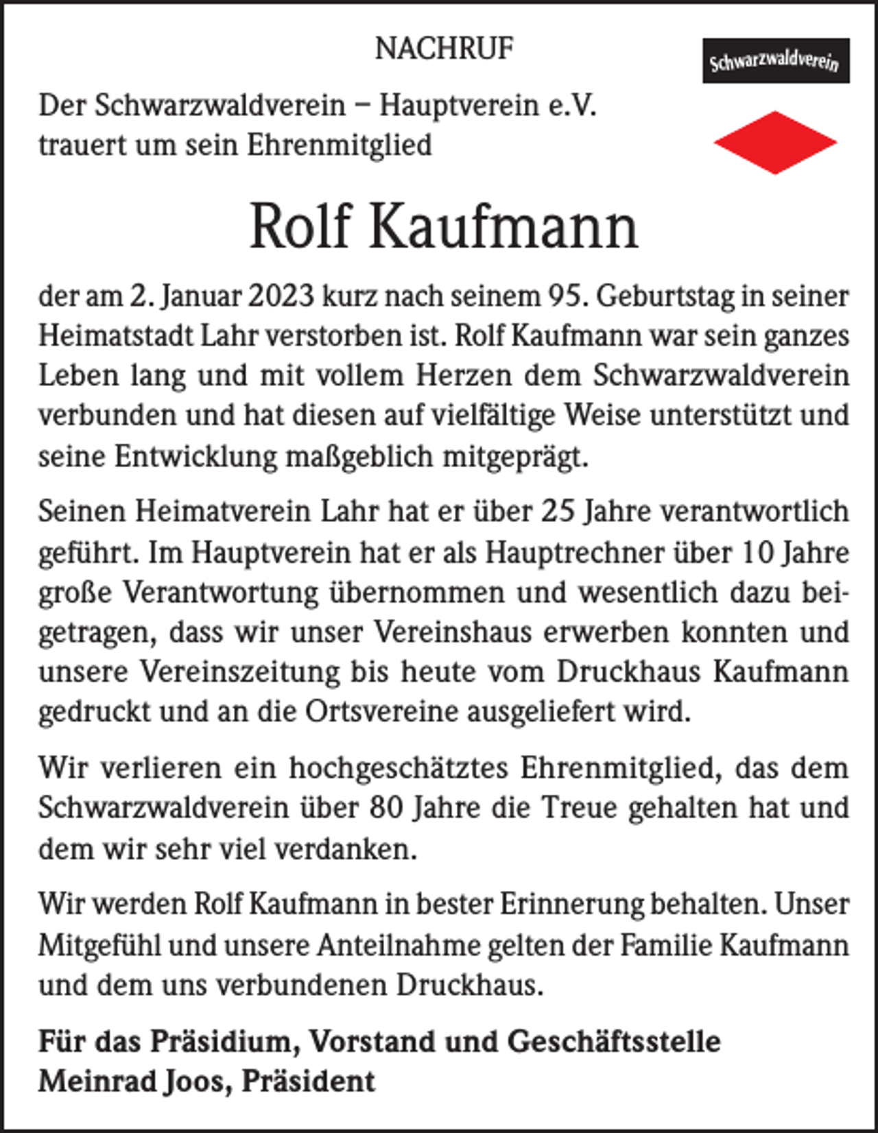 <p>NACHRUF</p><p>Schwarzwaldverein</p><p>Der Schwarzwaldverein – Hauptverein e.V.<br />trauert um sein Ehrenmitglied</p><p>Rolf Kaufmann<br />der am 2. Januar 2023 kurz nach seinem 95. Geburtstag in seiner<br />Heimatstadt Lahr verstorben ist. Rolf Kaufmann war sein ganzes<br />Leben lang und mit vollem Herzen dem Schwarzwaldverein<br />verbunden und hat diesen auf vielfältige Weise unterstützt und<br />seine Entwicklung maßgeblich mitgeprägt.<br />Seinen Heimatverein Lahr hat er über 25 Jahre verantwortlich<br />geführt. Im Hauptverein hat er als Hauptrechner über 10 Jahre<br />große Verantwortung übernommen und wesentlich dazu beigetragen, dass wir unser Vereinshaus erwerben konnten und<br />unsere Vereinszeitung bis heute vom Druckhaus Kaufmann<br />gedruckt und an die Ortsvereine ausgeliefert wird.<br />Wir verlieren ein hochgeschätztes Ehrenmitglied, das dem<br />Schwarzwaldverein über 80 Jahre die Treue gehalten hat und<br />dem wir sehr viel verdanken.<br />Wir werden Rolf Kaufmann in bester Erinnerung behalten. Unser<br />Mitgefühl und unsere Anteilnahme gelten der Familie Kaufmann<br />und dem uns verbundenen Druckhaus.<br />Für das Präsidium, Vorstand und Geschäftsstelle<br />Meinrad Joos, Präsident</p>