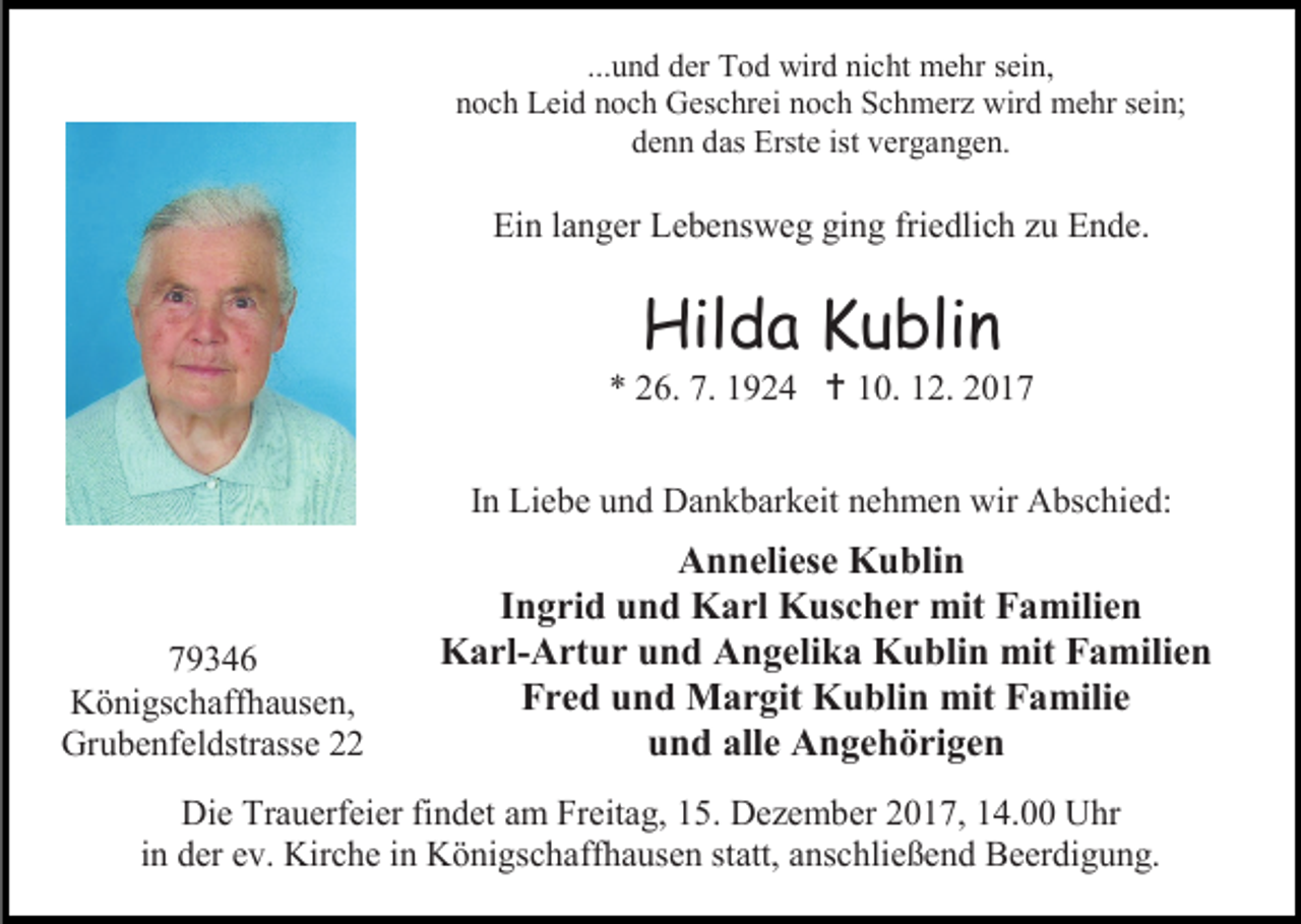 <p>...und der Tod wird nicht mehr sein,<br />noch Leid noch Geschrei noch Schmerz wird mehr sein;<br />denn das Erste ist vergangen.</p><p>Ein langer Lebensweg ging friedlich zu Ende.</p><p>Hilda Kublin</p><p>* 26. 7. 1924  10. 12. 2017<br />In Liebe und Dankbarkeit nehmen wir Abschied:</p><p>79346<br />Königschaffhausen,<br />Grubenfeldstrasse 22</p><p>Anneliese Kublin<br />Ingrid und Karl Kuscher mit Familien<br />Karl-Artur und Angelika Kublin mit Familien<br />Fred und Margit Kublin mit Familie<br />und alle Angehörigen</p><p>Die Trauerfeier findet am Freitag, 15. Dezember 2017, 14.00 Uhr<br />in der ev. Kirche in Königschaffhausen statt, anschließend Beerdigung.</p>