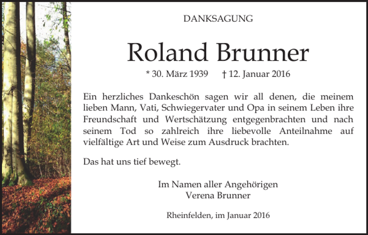 <p>DANKSAGUNG</p><p>Roland Brunner<br />* 30. März 1939</p><p>† 12. Januar 2016</p><p>Ein herzliches Dankeschön sagen wir all denen, die meinem<br />lieben Mann, Vati, Schwiegervater und Opa in seinem Leben ihre<br />Freundschaft und Wertschätzung entgegenbrachten und nach<br />seinem Tod so zahlreich ihre liebevolle Anteilnahme auf<br />vielfältige Art und Weise zum Ausdruck brachten.<br />Das hat uns tief bewegt.<br />Im Namen aller Angehörigen<br />Verena Brunner<br />Rheinfelden, im Januar 2016</p>