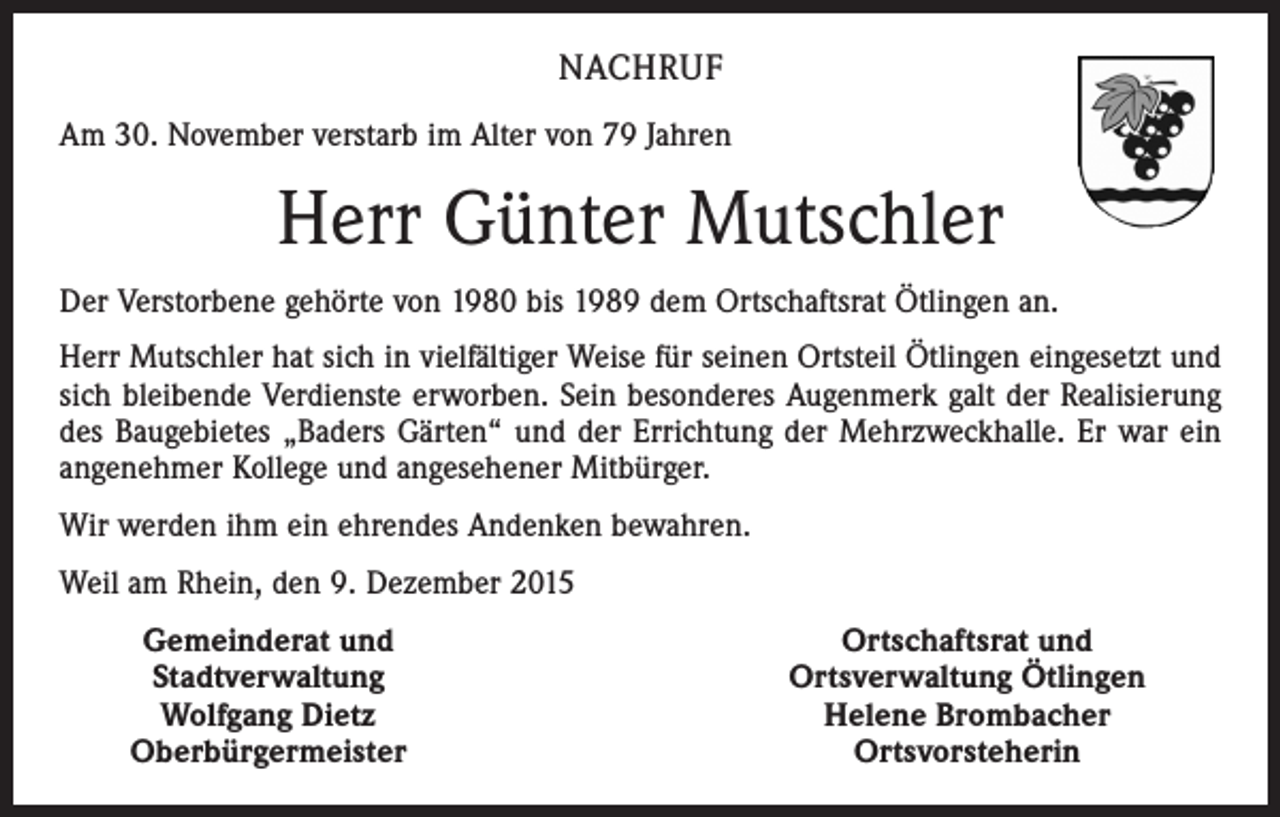 <p>NACHRUF<br />Am 30. November verstarb im Alter von 79 Jahren</p><p>Herr Günter Mutschler<br />Der Verstorbene gehörte von 1980 bis 1989 dem Ortschaftsrat Ötlingen an.<br />Herr Mutschler hat sich in vielfältiger Weise für seinen Ortsteil Ötlingen eingesetzt und­<br />sich bleibende Verdienste erworben. Sein besonderes Augenmerk galt der Realisierung<br />des Baugebietes „Baders Gärten“ und der Errichtung der Mehrzweckhalle. Er war ein<br />angenehmer Kollege und angesehener Mitbürger.<br />Wir werden ihm ein ehrendes Andenken bewahren.<br />Weil am Rhein, den 9. Dezember 2015</p><p>Gemeinderat und<br />Stadtverwaltung<br />Wolfgang Dietz<br />Oberbürgermeister</p><p>Ortschaftsrat und<br />Ortsverwaltung Ötlingen<br />Helene Brombacher<br />Ortsvorsteherin</p>