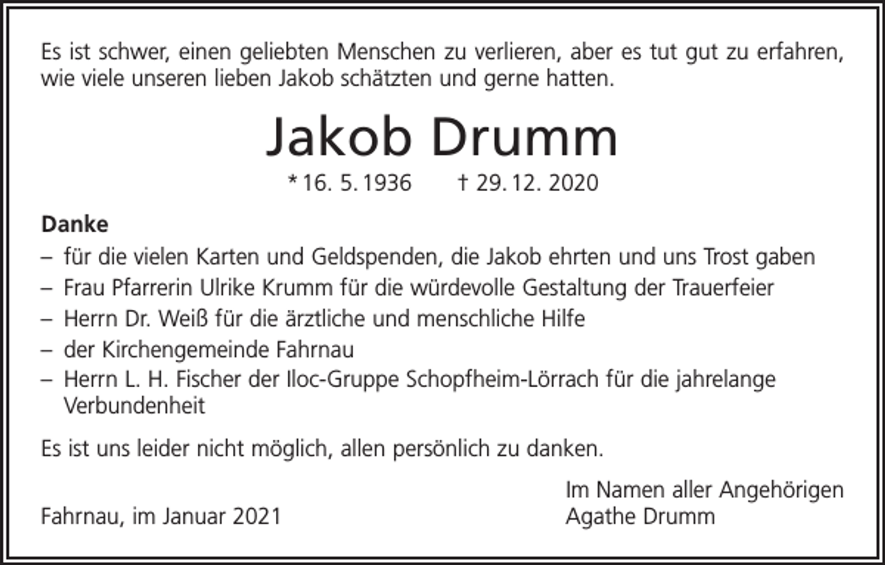 <p>Es ist schwer, einen geliebten Menschen zu verlieren, aber es tut gut zu erfahren,<br />wie viele unseren lieben Jakob schätzten und gerne hatten.</p><p>Jakob Drumm<br />* 16. 5. 1936 † 29. 12. 2020<br />Danke<br />– für die vielen Karten und Geldspenden, die Jakob ehrten und uns Trost gaben<br />– Frau Pfarrerin Ulrike Krumm für die würdevolle Gestaltung der Trauerfeier<br />– Herrn Dr. Weiß für die ärztliche und menschliche Hilfe<br />– der Kirchengemeinde Fahrnau<br />– Herrn L. H. Fischer der Iloc-Gruppe Schopfheim-Lörrach für die jahrelange<br />­Verbundenheit<br />Es ist uns leider nicht möglich, allen persönlich zu danken.</p><p>Fahrnau, im Januar 2021</p><p>Im Namen aller Angehörigen<br />Agathe Drumm</p>