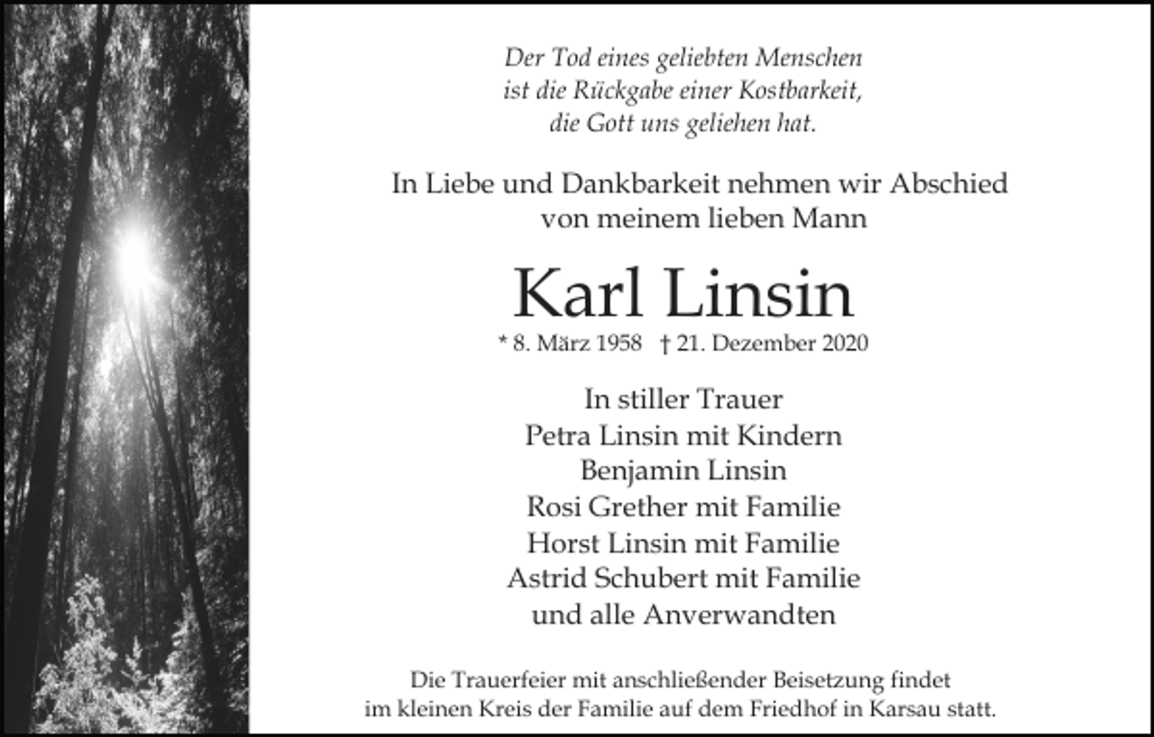 <p>Der Tod eines geliebten Menschen<br />ist die Rückgabe einer Kostbarkeit,<br />die Gott uns geliehen hat.</p><p>In Liebe und Dankbarkeit nehmen wir Abschied<br />von meinem lieben Mann</p><p>Karl Linsin</p><p>* 8. März 1958 † 21. Dezember 2020</p><p>In stiller Trauer<br />Petra Linsin mit Kindern<br />Benjamin Linsin<br />Rosi Grether mit Familie<br />Horst Linsin mit Familie<br />Astrid Schubert mit Familie<br />und alle Anverwandten<br />Die Trauerfeier mit anschließender Beisetzung findet<br />im kleinen Kreis der Familie auf dem Friedhof in Karsau statt.</p>