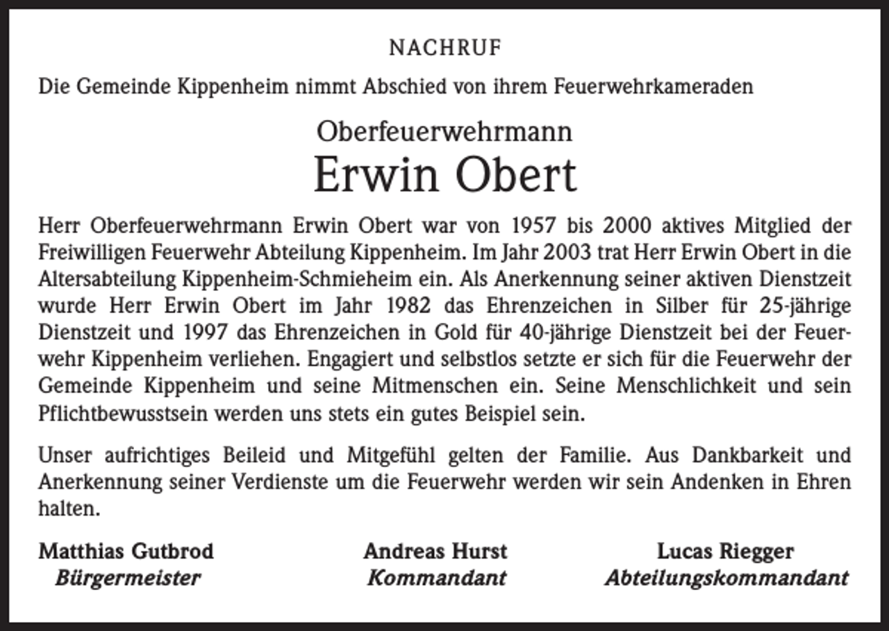 <p>NACH R U F<br />Die Gemeinde Kippenheim nimmt Abschied von ihrem Feuerwehrkameraden</p><p>Oberfeuerwehrmann</p><p>Erwin Obert<br />Herr Oberfeuerwehrmann Erwin Obert war von 1957 bis 2000 aktives Mitglied der<br />­Freiwilligen Feuerwehr Abteilung Kippenheim. Im Jahr 2003 trat Herr Erwin Obert in die<br />Altersabteilung Kippenheim-Schmieheim ein. Als Anerkennung seiner aktiven Dienstzeit<br />wurde Herr Erwin Obert im Jahr 1982 das Ehrenzeichen in Silber für 25-jährige<br />Dienstzeit und 1997 das Ehrenzeichen in Gold für 40-jährige Dienstzeit bei der Feuerwehr Kippenheim verliehen. Engagiert und selbstlos setzte er sich für die Feuerwehr der<br />Gemeinde Kippenheim und seine Mitmenschen ein. Seine Menschlichkeit und sein<br />Pflichtbewusstsein werden uns stets ein gutes Beispiel sein.<br />Unser aufrichtiges Beileid und Mitgefühl gelten der Familie. Aus Dankbarkeit und<br />­Anerkennung seiner Verdienste um die Feuerwehr werden wir sein Andenken in Ehren<br />halten.<br />Matthias Gutbrod<br />Bürgermeister</p><p>Andreas Hurst<br />Kommandant</p><p>Lucas Riegger<br />Abteilungskommandant</p>