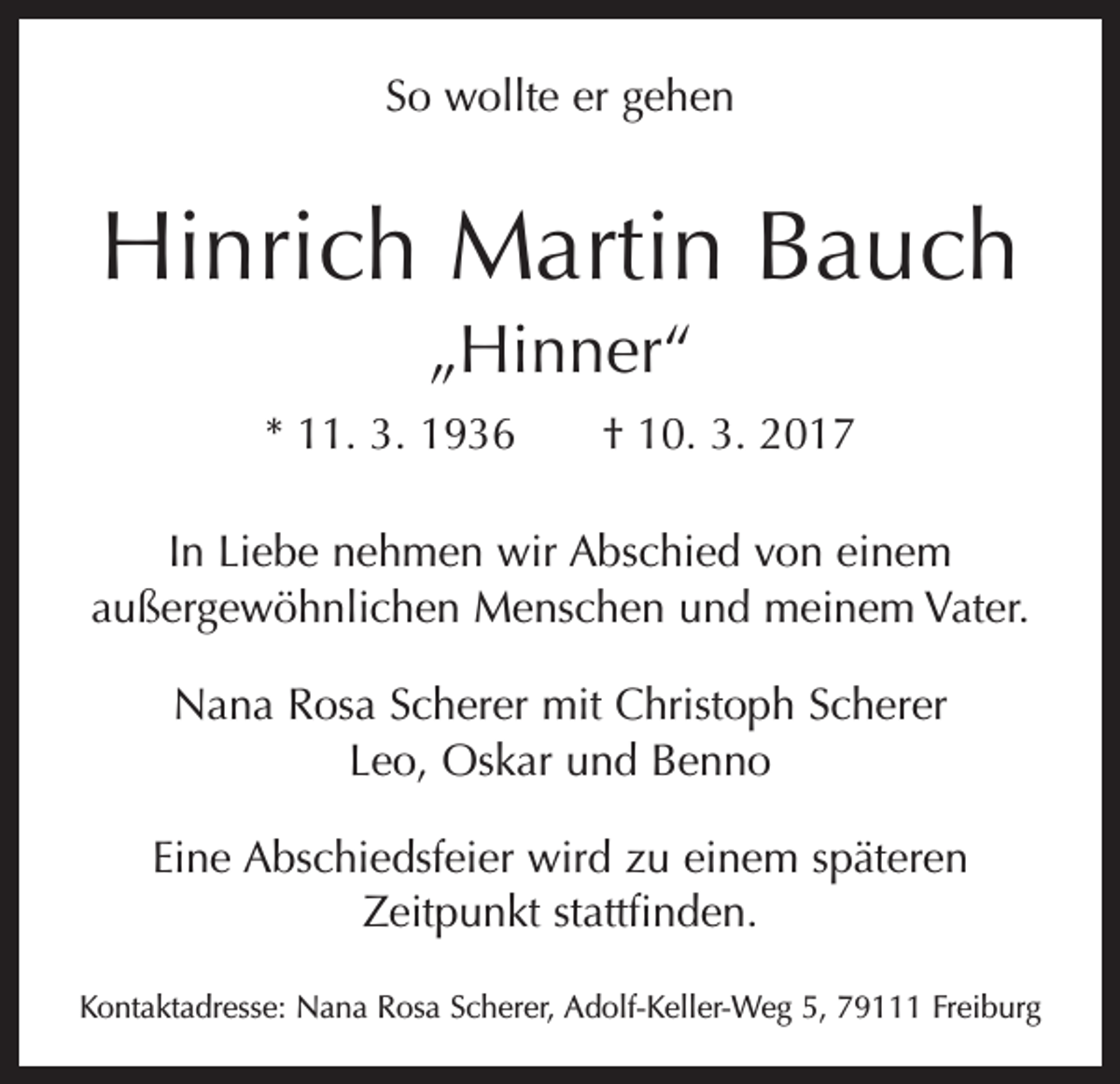 <p>So wollte er gehen</p><p>Hinrich Martin Bauch<br />„Hinner“<br />* 11. 3. 1936 † 10. 3. 2017<br />In Liebe nehmen wir Abschied von einem<br />außergewöhnlichen Menschen und meinem Vater.<br />Nana Rosa Scherer mit Christoph Scherer<br />Leo, Oskar und Benno<br />Eine Abschiedsfeier wird zu einem späteren<br />­Zeitpunkt stattfinden.<br />Kontaktadresse: Nana Rosa Scherer, Adolf-Keller-Weg 5, 79111 Freiburg</p>