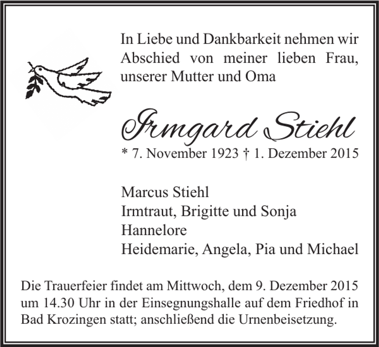 <p>In Liebe und Dankbarkeit nehmen wir<br />Abschied von meiner lieben Frau,<br />unserer Mutter und Oma</p><p>Irmgard Stiehl</p><p>* 7. November 1923 † 1. Dezember 2015</p><p>Marcus Stiehl<br />Irmtraut, Brigitte und Sonja<br />Hannelore<br />Heidemarie, Angela, Pia und Michael<br />Die Trauerfeier findet am Mittwoch, dem 9. Dezember 2015<br />um 14.30 Uhr in der Einsegnungshalle auf dem Friedhof in<br />Bad Krozingen statt; anschließend die Urnenbeisetzung.</p>