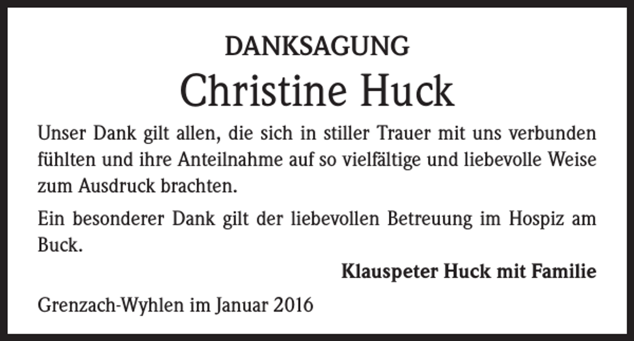 <p>DANKSAGUNG</p><p>Christine Huck<br />Unser Dank gilt allen, die sich in stiller Trauer mit uns verbunden<br />fühlten und ihre Anteilnahme auf so vielfältige und liebevolle Weise<br />zum Ausdruck brachten.<br />Ein besonderer Dank gilt der liebevollen Betreuung im Hospiz am<br />Buck.<br />Klauspeter Huck mit Familie<br />Grenzach-Wyhlen im Januar 2016</p>