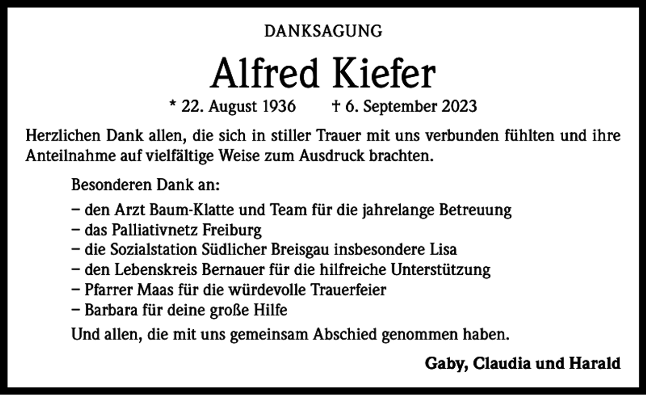<p>DANKSAGUNG</p><p>Alfred Kiefer</p><p>* 22. August 1936 † 6. September 2023<br />Herzlichen Dank allen, die sich in stiller Trauer mit uns verbunden fühlten und ihre<br />Anteilnahme auf vielfältige Weise zum Ausdruck brachten.<br />Besonderen Dank an:<br />– den Arzt Baum-Klatte und Team für die jahrelange Betreuung<br />– das Palliativnetz Freiburg<br />– die Sozialstation Südlicher Breisgau insbesondere Lisa<br />– den Lebenskreis Bernauer für die hilfreiche Unterstützung<br />– Pfarrer Maas für die würdevolle Trauerfeier<br />– Barbara für deine große Hilfe<br />Und allen, die mit uns gemeinsam Abschied genommen haben.<br />Gaby, Claudia und Harald</p>