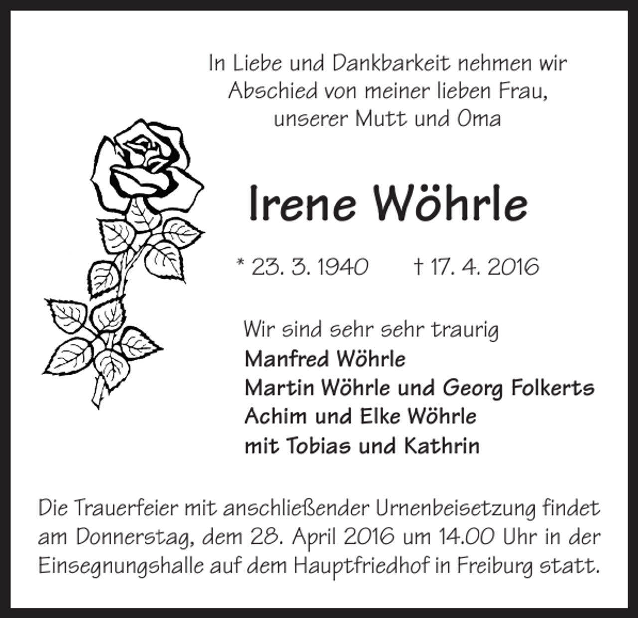 <p>In Liebe und Dankbarkeit nehmen wir<br />Abschied von meiner lieben Frau,<br />unserer Mutt und Oma</p><p>Irene Wöhrle<br />* 23. 3. 1940 † 17. 4. 2016<br />Wir sind sehr sehr traurig<br />Manfred Wöhrle<br />Martin Wöhrle und Georg Folkerts<br />Achim und Elke Wöhrle<br />mit Tobias und Kathrin<br />Die Trauerfeier mit anschließender Urnenbeisetzung findet<br />am Donnerstag, dem 28. April 2016 um 14.00 Uhr in der<br />Einsegnungshalle auf dem Hauptfriedhof in Freiburg statt.</p>