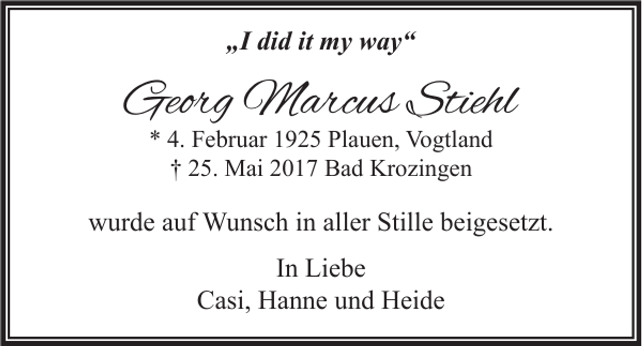 <p>„I did it my way“</p><p>Georg Marcus Stiehl<br />* 4. Februar 1925 Plauen, Vogtland<br />† 25. Mai 2017 Bad Krozingen</p><p>wurde auf Wunsch in aller Stille beigesetzt.<br />In Liebe<br />Casi, Hanne und Heide</p>