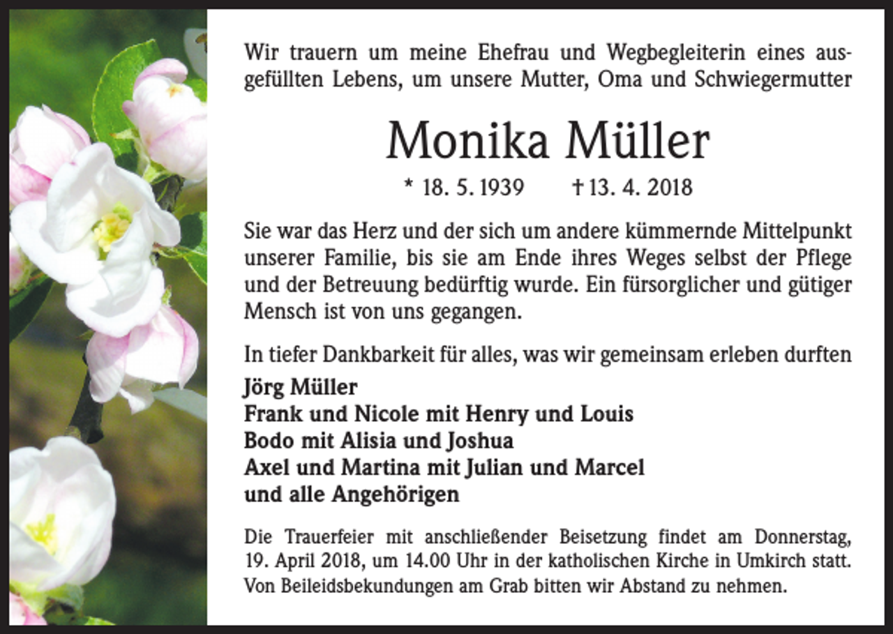 <p>Wir trauern um meine Ehefrau und Wegbegleiterin eines aus­<br />gefüllten Lebens, um unsere Mutter, Oma und Schwiegermutter</p><p>Monika Müller<br />* 18. 5. 1939 † 13. 4. 2018<br />Sie war das Herz und der sich um andere kümmernde Mittelpunkt<br />unserer Familie, bis sie am Ende ihres Weges selbst der Pflege<br />und der Betreuung bedürftig wurde. Ein fürsorglicher und gütiger<br />Mensch ist von uns gegangen.<br />In tiefer Dankbarkeit für alles, was wir gemeinsam erleben durften<br />Jörg Müller<br />Frank und Nicole mit Henry und Louis<br />Bodo mit Alisia und Joshua<br />Axel und Martina mit Julian und Marcel<br />und alle Angehörigen<br />Die Trauerfeier mit anschließender Beisetzung findet am Donnerstag,<br />19. April 2018, um 14.00 Uhr in der katholischen Kirche in Umkirch statt.<br />Von Beileidsbekundungen am Grab bitten wir Abstand zu nehmen.</p>