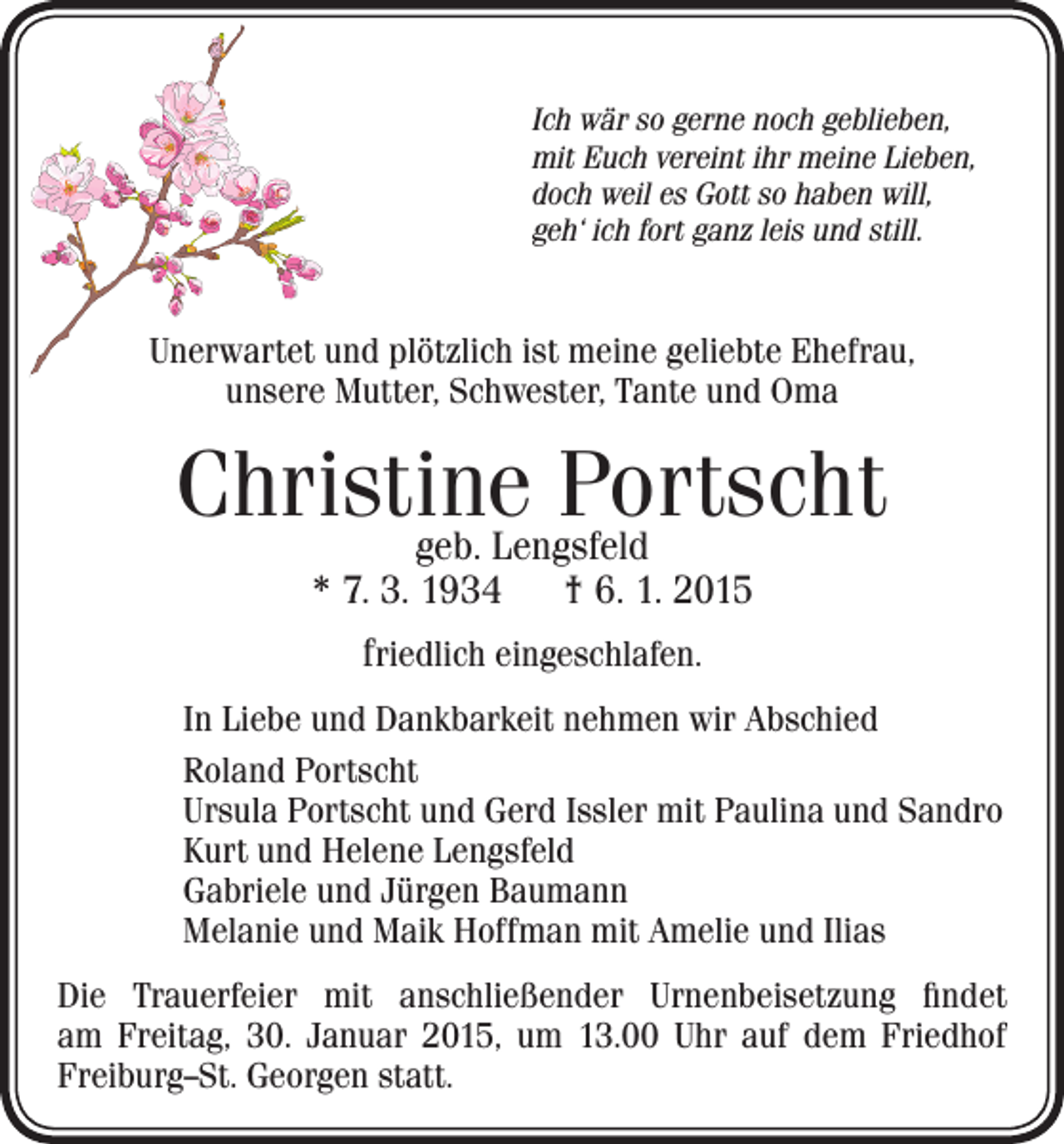 <p>Ich wär so gerne noch geblieben,<br />mit Euch vereint ihr meine Lieben,<br />doch weil es Gott so haben will,<br />geh‘ ich fort ganz leis und still.</p><p>Unerwartet und plötzlich ist meine geliebte Ehefrau,<br />unsere Mutter, Schwester, Tante und Oma</p><p>Christine<br />Portscht<br />geb. Lengsfeld<br />* 7. 3. 1934 † 6. 1. 2015<br />friedlich eingeschlafen.<br />In Liebe und Dankbarkeit nehmen wir Abschied<br />Roland Portscht<br />Ursula Portscht und Gerd Issler mit Paulina und Sandro<br />Kurt und Helene Lengsfeld<br />Gabriele und Jürgen Baumann<br />Melanie und Maik Hoffman mit Amelie und Ilias<br />Die Trauerfeier mit anschließender Urnenbeisetzung findet<br />am Freitag, 30. Januar 2015, um 13.00 Uhr auf dem Friedhof<br />Freiburg--St. Georgen statt.</p>