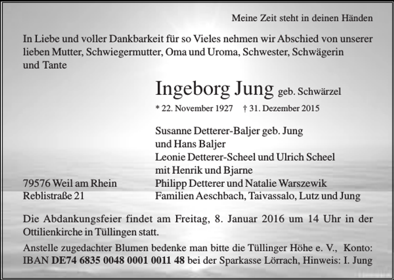 <p>Meine Zeit steht in deinen Händen</p><p>In Liebe und voller Dankbarkeit für so Vieles nehmen wir Abschied von unserer<br />lieben Mutter, Schwiegermutter, Oma und Uroma, Schwester, Schwägerin<br />und Tante</p><p>Ingeborg Jung geb. Schwärzel<br />* 22. November 1929576 Weil am Rhein<br />Reblistraße 21</p><p>† 31. Dezember 2015</p><p>Susanne Detterer-Baljer geb. Jung<br />und Hans Baljer<br />Leonie Detterer-Scheel und Ulrich Scheel<br />mit Henrik und Bjarne<br />Philipp Detterer und Natalie Warszewik<br />Familien Aeschbach, Taivassalo, Lutz und Jung</p><p>Die Abdankungsfeier findet am Freitag, 8. Januar 2016 um 14 Uhr in der<br />Ottilienkirche in Tüllingen statt.<br />Anstelle zugedachter Blumen bedenke man bitte die Tüllinger Höhe e. V., Konto:<br />IBAN DE74 6835 0048 01 48 bei der Sparkasse Lörrach, Hinweis: I. Jung</p>