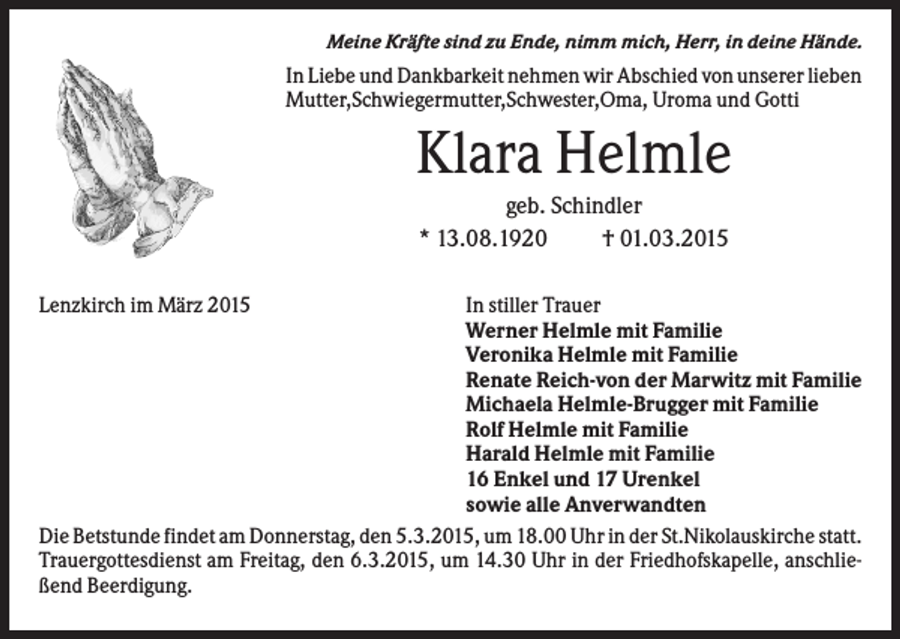 <p>Meine Kräfte sind zu Ende, nimm mich, Herr, in deine Hände.</p><p>In Liebe und Dankbarkeit nehmen wir Abschied von unserer lieben<br />Mutter,Schwiegermutter,Schwester,Oma, Uroma und Gotti</p><p>Klara Helmle<br />geb. Schindler<br />* 13.08.1920<br />† 01.03.2015<br />Lenzkirch im März 2015</p><p>In stiller Trauer<br />Werner Helmle mit Familie<br />Veronika Helmle mit Familie<br />Renate Reich-von der Marwitz mit Familie<br />Michaela Helmle-Brugger mit Familie<br />Rolf Helmle mit Familie<br />Harald Helmle mit Familie<br />16 Enkel und 17 Urenkel<br />sowie alle Anverwandten<br />Die Betstunde findet am Donnerstag, den 5.3.2015, um 18.00 Uhr in der St.Nikolauskirche statt.<br />Trauergottesdienst am Freitag, den 6.3.2015, um 14.30 Uhr in der Friedhofskapelle, anschließend Beerdigung.</p>