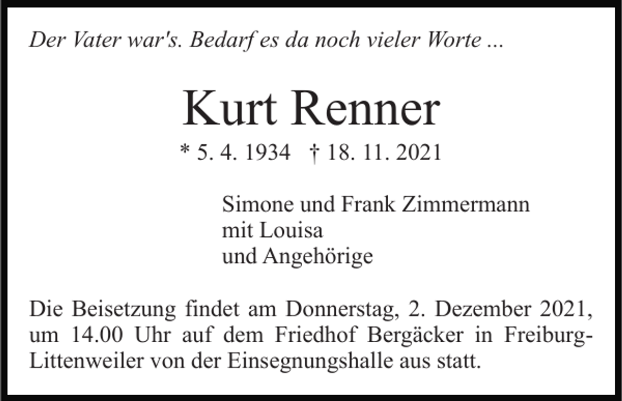<p>Der Vater war's. Bedarf es da noch vieler Worte ...</p><p>Kurt Renner<br />* 5. 4. 1934 † 18. 11. 2021<br />Simone und Frank Zimmermann<br />mit Louisa<br />und Angehörige<br />Die Beisetzung findet am Donnerstag, 2. Dezember 2021,<br />um 14.00 Uhr auf dem Friedhof Bergäcker in FreiburgLittenweiler von der Einsegnungshalle aus statt.</p>