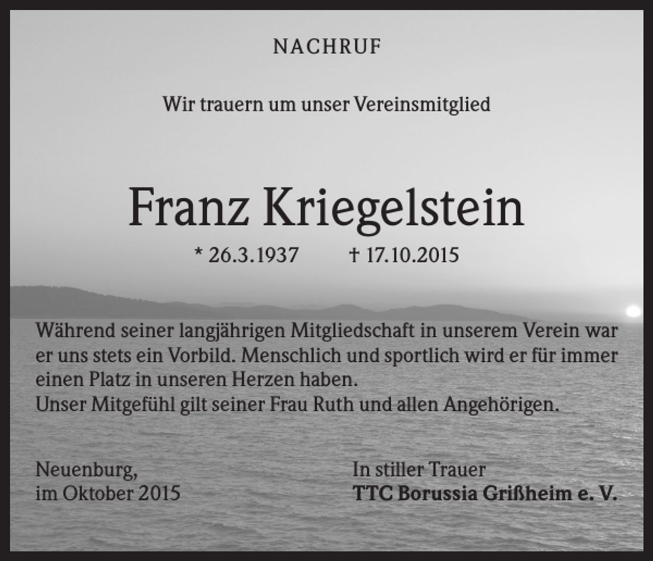<p>NA CH R U F<br />Wir trauern um unser Vereinsmitglied</p><p>Franz Kriegelstein<br />* 26.3.1937</p><p>† 17.10.2015</p><p>Während seiner langjährigen Mitgliedschaft in unserem Verein war<br />er uns stets ein Vorbild. Menschlich und sportlich wird er für immer<br />einen Platz in unseren Herzen haben.<br />Unser Mitgefühl gilt seiner Frau Ruth und allen Angehörigen.<br />Neuenburg,<br />im Oktober 2015</p><p>In stiller Trauer<br />TTC Borussia Grißheim e. V.</p>