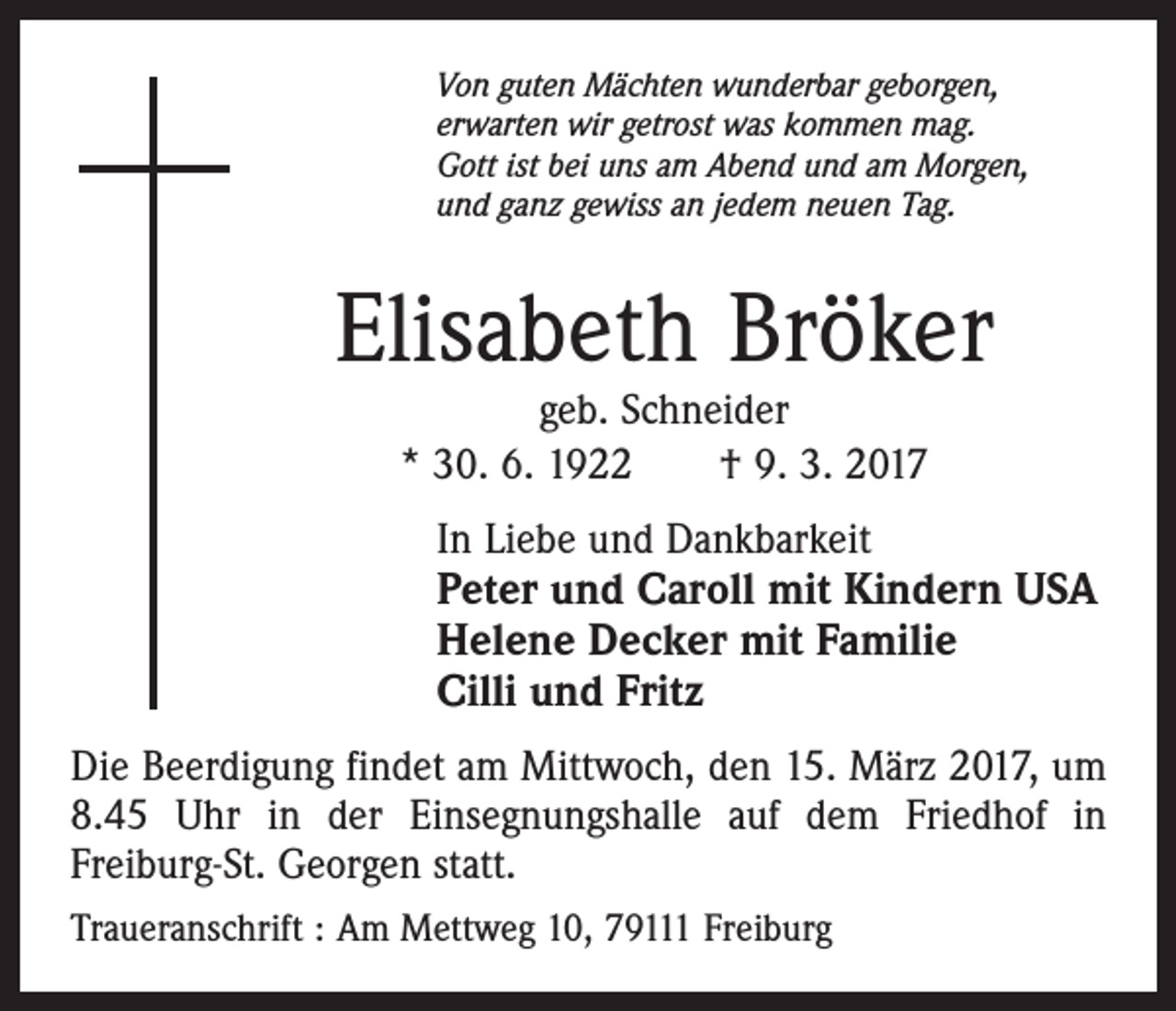<p>Von guten Mächten wunderbar geborgen,<br />erwarten wir getrost was kommen mag.<br />Gott ist bei uns am Abend und am Morgen,<br />und ganz gewiss an jedem neuen Tag.</p><p>Elisabeth Bröker<br />geb. Schneider<br />* 30. 6. 1922 † 9. 3. 2017</p><p>In Liebe und Dankbarkeit<br />Peter und Caroll mit Kindern USA<br />Helene Decker mit Familie<br />Cilli und Fritz<br />Die Beerdigung findet am Mittwoch, den 15. März 2017, um<br />8.45 Uhr in der Einsegnungshalle auf dem Friedhof in<br />Freiburg-St. Georgen statt.<br />Traueranschrift : Am Mettweg 10, 79111 Freiburg</p>