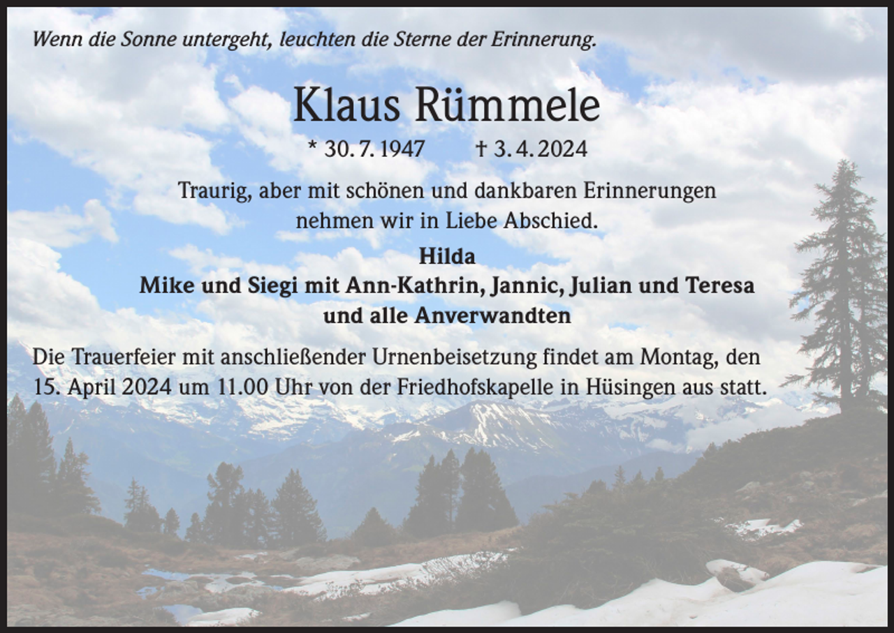 <p>Wenn die Sonne untergeht, leuchten die Sterne der Erinnerung.</p><p>Klaus Rümmele<br />* 30. 7. 1947 † 3. 4. 2024<br />Traurig, aber mit schönen und dankbaren Erinnerungen<br />nehmen wir in Liebe Abschied.<br />Hilda<br />Mike und Siegi mit Ann-Kathrin, Jannic, Julian und Teresa<br />und alle Anverwandten<br />Die Trauerfeier mit anschließender Urnenbeisetzung findet am Montag, den<br />15. April 2024 um 11.00 Uhr von der Friedhofskapelle in Hüsingen aus statt.</p>