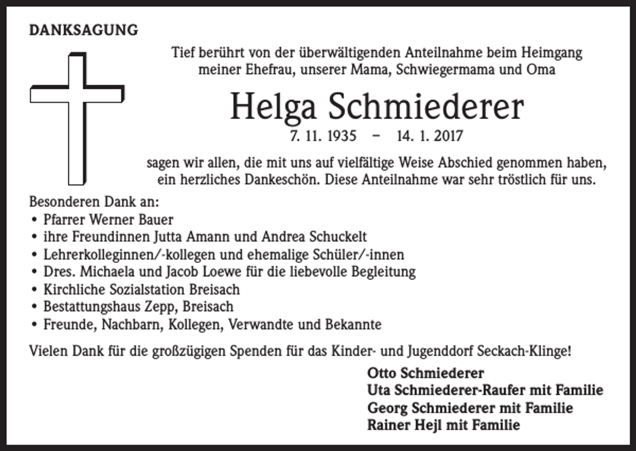 <p>DANKSAGUNG<br />Tief berührt von der überwältigenden Anteilnahme beim Heimgang<br />meiner Ehefrau, unserer Mama, Schwiegermama und Oma</p><p>Helga Schmiederer<br />7. 11. 1935 – 14. 1. 2017</p><p>sagen wir allen, die mit uns auf vielfältige Weise Abschied genommen haben,<br />ein herzliches Dankeschön. Diese Anteilnahme war sehr tröstlich für uns.<br />Besonderen Dank an:<br />• Pfarrer Werner Bauer<br />• ihre Freundinnen Jutta Amann und Andrea Schuckelt<br />• Lehrerkolleginnen/-kollegen und ehemalige Schüler/-innen<br />• Dres. Michaela und Jacob Loewe für die liebevolle Begleitung<br />• Kirchliche Sozialstation Breisach<br />• Bestattungshaus Zepp, Breisach<br />• Freunde, Nachbarn, Kollegen, Verwandte und Bekannte<br />Vielen Dank für die großzügigen Spenden für das Kinder- und Jugenddorf Seckach-Klinge!<br />Otto Schmiederer<br />Uta Schmiederer-Raufer mit Familie<br />Georg Schmiederer mit Familie<br />Rainer Hejl mit Familie</p>