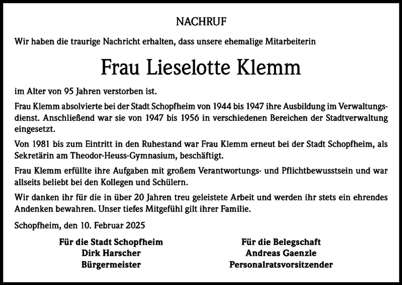 <p>NACHRUF<br />Wir haben die traurige Nachricht erhalten, dass unsere ehemalige Mitarbeiterin</p><p>Frau Lieselotte Klemm<br />im Alter von 95 Jahren verstorben ist.<br />Frau Klemm absolvierte bei der Stadt Schopfheim von 1944 bis 1947 ihre Ausbildung im Verwaltungsdienst. Anschließend war sie von 1947 bis 1956 in verschiedenen Bereichen der Stadtverwaltung<br />eingesetzt.<br />Von 1981 bis zum Eintritt in den Ruhestand war Frau Klemm erneut bei der Stadt Schopfheim, als<br />Sekretärin am Theodor-Heuss-Gymnasium, beschäftigt.<br />Frau Klemm erfüllte ihre Aufgaben mit großem Verantwortungs- und Pflichtbewusstsein und war<br />allseits beliebt bei den Kollegen und Schülern.<br />Wir danken ihr für die in über 20 Jahren treu geleistete Arbeit und werden ihr stets ein ehrendes<br />Andenken bewahren. Unser tiefes Mitgefühl gilt ihrer Familie.<br />Schopfheim, den 10. Februar 2025</p><p>Für die Stadt Schopfheim</p><p>Dirk Harscher<br />Bürgermeister</p><p>Für die Belegschaft<br />Andreas Gaenzle<br />Personalratsvorsitzender</p>