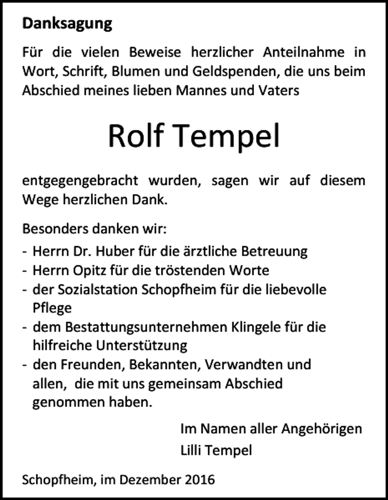 <p>Danksagung<br />Für die vielen Beweise herzlicher Anteilnahme in<br />Wort, Schrift, Blumen und Geldspenden, die uns beim<br />Abschied meines lieben Mannes und Vaters</p><p>Rolf Tempel<br />entgegengebracht wurden, sagen wir auf diesem<br />Wege herzlichen Dank.<br />Besonders danken wir:<br />- Herrn Dr. Huber für die ärztliche Betreuung<br />- Herrn Opitz für die tröstenden Worte<br />- der Sozialstation Schopfheim für die liebevolle<br />Pflege<br />- dem Bestattungsunternehmen Klingele für die<br />hilfreiche Unterstützung<br />- den Freunden, Bekannten, Verwandten und<br />allen, die mit uns gemeinsam Abschied<br />genommen haben.<br />Im Namen aller Angehörigen<br />Lilli Tempel<br />Schopfheim, im Dezember 2016</p>
