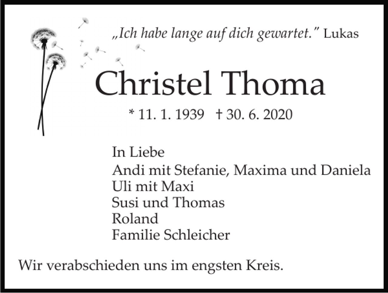 <p>„Ich habe lange auf dich gewartet." Lukas</p><p>Christel Thoma<br />* 11. 1. 1939 † 30. 6. 2020<br />In Liebe<br />Andi mit Stefanie, Maxima und Daniela<br />Uli mit Maxi<br />Susi und Thomas<br />Roland<br />Familie Schleicher<br />Wir verabschieden uns im engsten Kreis.</p>