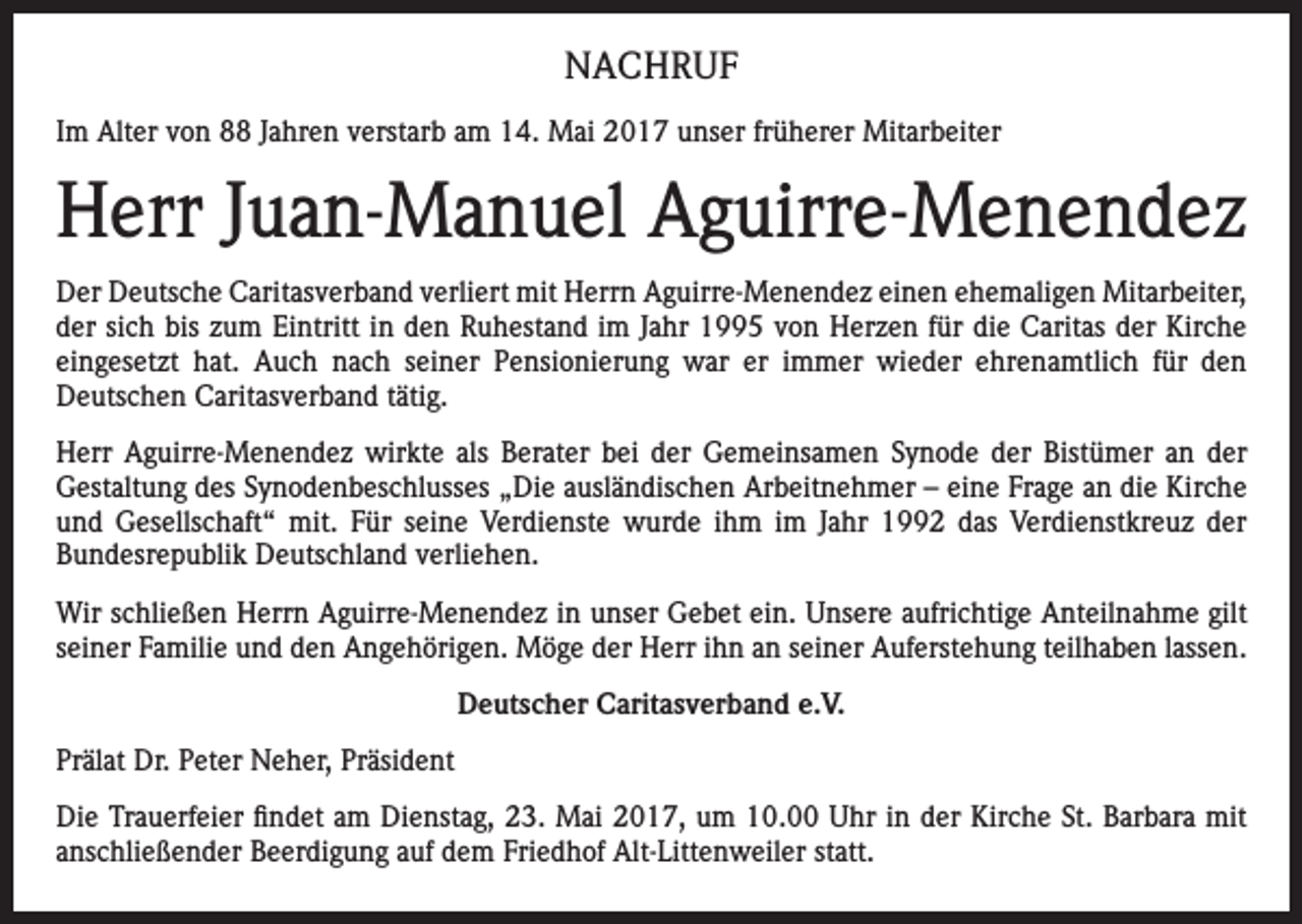 <p>NACHRUF<br />Im Alter von 88 Jahren verstarb am 14. Mai 2017 unser früherer Mitarbeiter</p><p>Herr Juan-Manuel Aguirre-Menendez<br />Der Deutsche Caritasverband verliert mit Herrn Aguirre-Menendez einen ehemaligen Mitarbeiter,<br />der sich bis zum Eintritt in den Ruhestand im Jahr 1995 von Herzen für die Caritas der Kirche<br />eingesetzt hat. Auch nach seiner Pensionierung war er immer wieder ehrenamtlich für den<br />­Deutschen Caritasverband tätig.<br />Herr Aguirre-Menendez wirkte als Berater bei der Gemeinsamen Synode der Bistümer an der<br />­Gestaltung des Synodenbeschlusses „Die ausländischen Arbeitnehmer – eine Frage an die Kirche<br />und Gesellschaft“ mit. Für seine Verdienste wurde ihm im Jahr 1992 das Verdienstkreuz der<br />­Bundesrepublik Deutschland verliehen.<br />Wir schließen Herrn Aguirre-Menendez in unser Gebet ein. Unsere aufrichtige Anteilnahme gilt<br />seiner Familie und den Angehörigen. Möge der Herr ihn an seiner Auferstehung teilhaben lassen.<br />Deutscher Caritasverband e.V.<br />Prälat Dr. Peter Neher, Präsident<br />Die Trauerfeier findet am Dienstag, 23. Mai 2017, um 10.00 Uhr in der Kirche St. Barbara mit<br />anschließender Beerdigung auf dem Friedhof Alt-Littenweiler statt.</p>