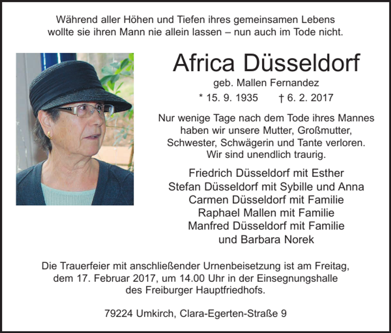 <p>Während aller Höhen und Tiefen ihres gemeinsamen Lebens<br />wollte sie ihren Mann nie allein lassen – nun auch im Tode nicht.</p><p>Africa Düsseldorf<br />geb. Mallen Fernandez<br />* 15. 9. 1935 † 6. 2. 2017</p><p>Nur wenige Tage nach dem Tode ihres Mannes<br />haben wir unsere Mutter, Großmutter,<br />Schwester, Schwägerin und Tante verloren.<br />Wir sind unendlich traurig.</p><p>Friedrich Düsseldorf mit Esther<br />Stefan Düsseldorf mit Sybille und Anna<br />Carmen Düsseldorf mit Familie<br />Raphael Mallen mit Familie<br />Manfred Düsseldorf mit Familie<br />und Barbara Norek<br />Die Trauerfeier mit anschließender Urnenbeisetzung ist am Freitag,<br />dem 17. Februar 2017, um 14.00 Uhr in der Einsegnungshalle<br />des Freiburger Hauptfriedhofs.<br />79224 Umkirch, Clara-Egerten-Straße 9</p>