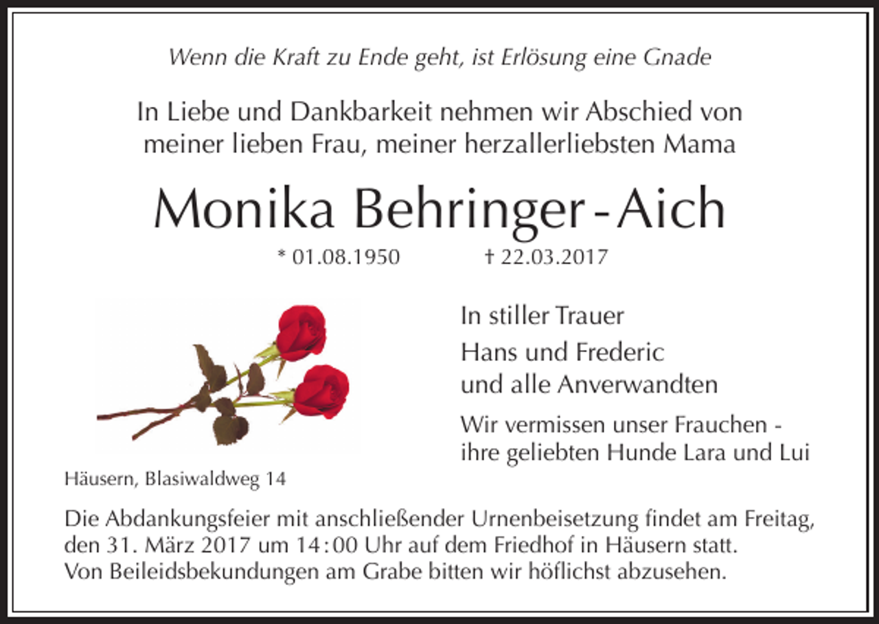 <p>Wenn die Kraft zu Ende geht, ist Erlösung eine Gnade</p><p>In Liebe und Dankbarkeit nehmen wir Abschied von<br />meiner lieben Frau, meiner herzallerliebsten Mama</p><p>Monika Behringer - Aich<br />* 01.08.1950</p><p>† 22.03.2017</p><p>In stiller Trauer<br />Hans und Frederic<br />und alle Anverwandten</p><p>Häusern, Blasiwaldweg 14</p><p>Wir vermissen unser Frauchen ihre geliebten Hunde Lara und Lui</p><p>Die Abdankungsfeier mit anschließender Urnenbeisetzung findet am Freitag,<br />den 31. März 2017 um 14 : 00 Uhr auf dem Friedhof in Häusern statt.<br />Von Beileidsbekundungen am Grabe bitten wir höflichst abzusehen.</p>