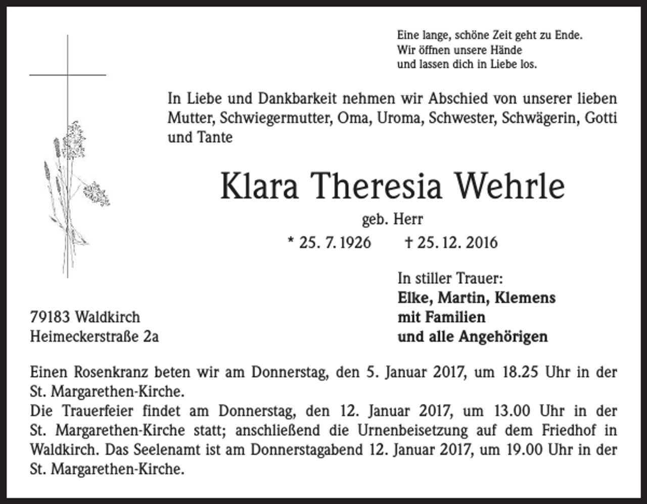 <p>Eine lange, schöne Zeit geht zu Ende.<br />Wir öffnen unsere Hände<br />und lassen dich in Liebe los.</p><p>In Liebe und Dankbarkeit nehmen wir Abschied von unserer lieben<br />­Mutter, Schwiegermutter, Oma, Uroma, Schwester, Schwägerin, Gotti<br />und Tante</p><p>Klara Theresia Wehrle<br />geb. Herr<br />* 25. 7. 1926 † 25. 12. 2016</p><p>79183 Waldkirch<br />Heimeckerstraße 2a</p><p>In stiller Trauer:<br />Elke, Martin, Klemens<br />mit Familien<br />und alle Angehörigen</p><p>Einen Rosenkranz beten wir am Donnerstag, den 5. Januar 2017, um 18.25 Uhr in der<br />St. Margarethen-Kirche.<br />Die Trauerfeier findet am Donnerstag, den 12. Januar 2017, um 13.00 Uhr in der<br />St. Margarethen-Kirche statt; anschließend die Urnenbeisetzung auf dem Friedhof in<br />­Waldkirch. Das Seelenamt ist am Donnerstagabend 12. Januar 2017, um 19.00 Uhr in der<br />St. Margarethen-Kirche.</p>